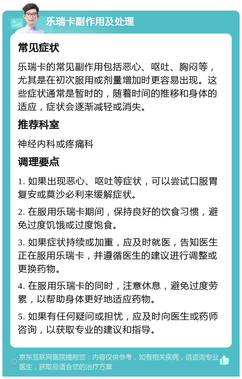 乐瑞卡副作用及处理 常见症状 乐瑞卡的常见副作用包括恶心、呕吐、胸闷等，尤其是在初次服用或剂量增加时更容易出现。这些症状通常是暂时的，随着时间的推移和身体的适应，症状会逐渐减轻或消失。 推荐科室 神经内科或疼痛科 调理要点 1. 如果出现恶心、呕吐等症状，可以尝试口服胃复安或莫沙必利来缓解症状。 2. 在服用乐瑞卡期间，保持良好的饮食习惯，避免过度饥饿或过度饱食。 3. 如果症状持续或加重，应及时就医，告知医生正在服用乐瑞卡，并遵循医生的建议进行调整或更换药物。 4. 在服用乐瑞卡的同时，注意休息，避免过度劳累，以帮助身体更好地适应药物。 5. 如果有任何疑问或担忧，应及时向医生或药师咨询，以获取专业的建议和指导。