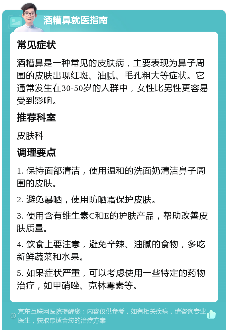 酒糟鼻就医指南 常见症状 酒糟鼻是一种常见的皮肤病，主要表现为鼻子周围的皮肤出现红斑、油腻、毛孔粗大等症状。它通常发生在30-50岁的人群中，女性比男性更容易受到影响。 推荐科室 皮肤科 调理要点 1. 保持面部清洁，使用温和的洗面奶清洁鼻子周围的皮肤。 2. 避免暴晒，使用防晒霜保护皮肤。 3. 使用含有维生素C和E的护肤产品，帮助改善皮肤质量。 4. 饮食上要注意，避免辛辣、油腻的食物，多吃新鲜蔬菜和水果。 5. 如果症状严重，可以考虑使用一些特定的药物治疗，如甲硝唑、克林霉素等。