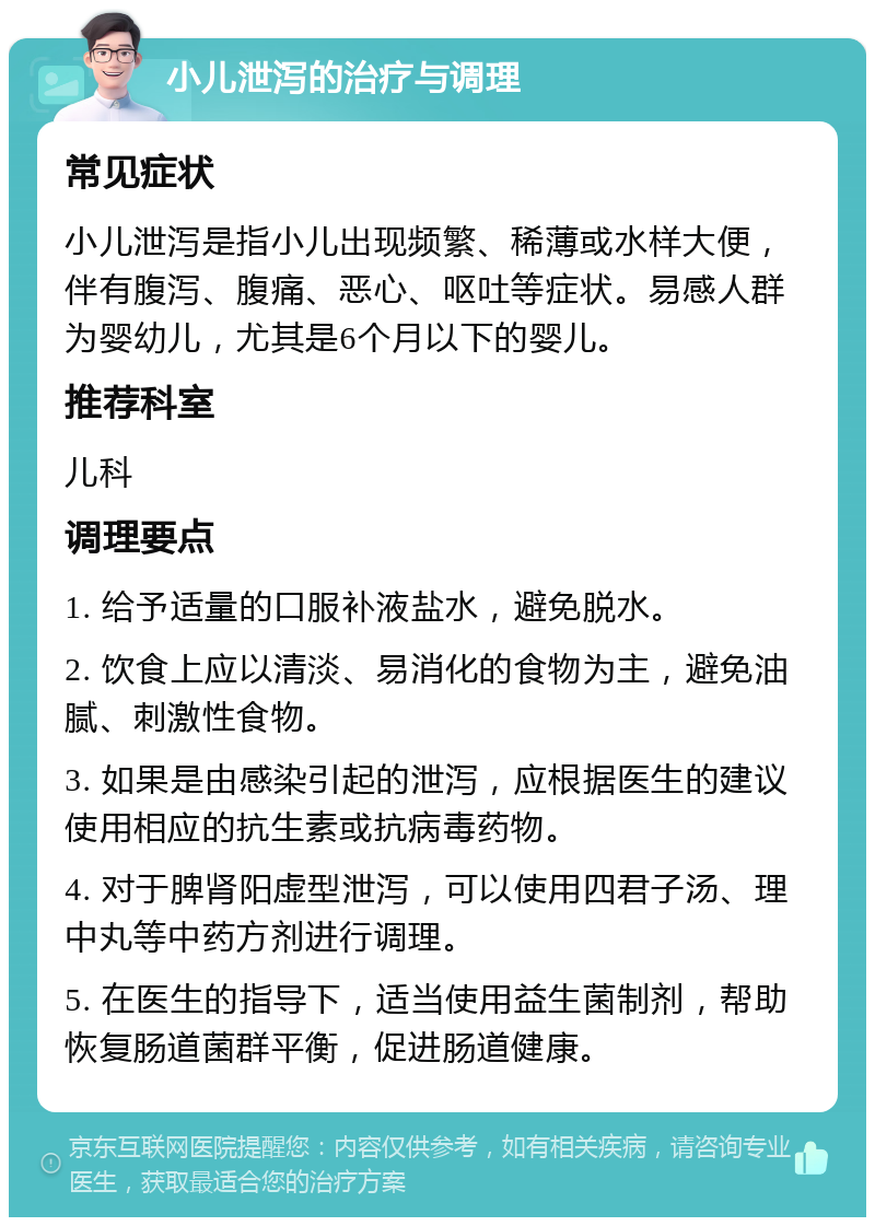 小儿泄泻的治疗与调理 常见症状 小儿泄泻是指小儿出现频繁、稀薄或水样大便，伴有腹泻、腹痛、恶心、呕吐等症状。易感人群为婴幼儿，尤其是6个月以下的婴儿。 推荐科室 儿科 调理要点 1. 给予适量的口服补液盐水，避免脱水。 2. 饮食上应以清淡、易消化的食物为主，避免油腻、刺激性食物。 3. 如果是由感染引起的泄泻，应根据医生的建议使用相应的抗生素或抗病毒药物。 4. 对于脾肾阳虚型泄泻，可以使用四君子汤、理中丸等中药方剂进行调理。 5. 在医生的指导下，适当使用益生菌制剂，帮助恢复肠道菌群平衡，促进肠道健康。