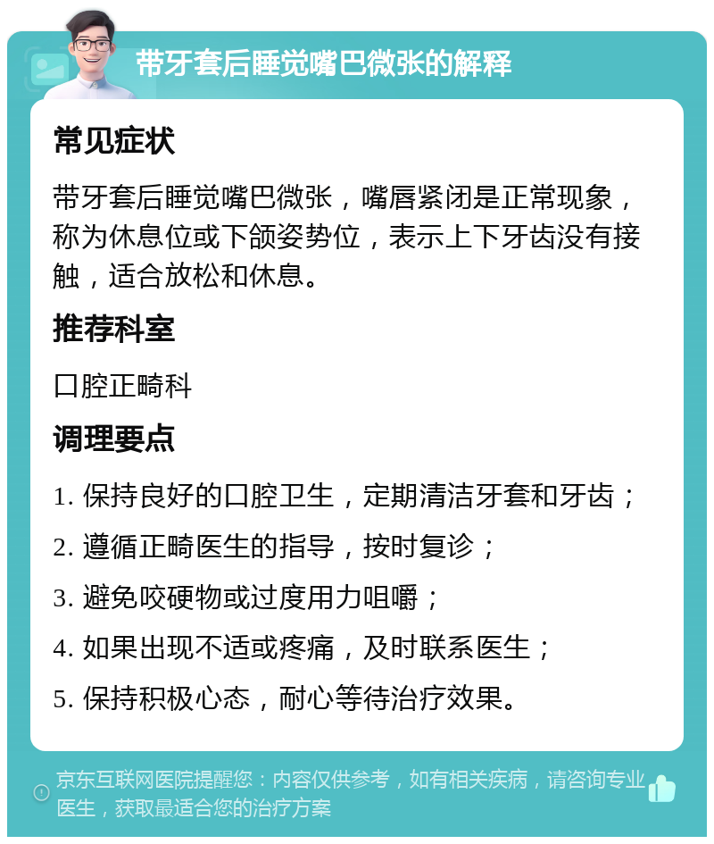 带牙套后睡觉嘴巴微张的解释 常见症状 带牙套后睡觉嘴巴微张，嘴唇紧闭是正常现象，称为休息位或下颌姿势位，表示上下牙齿没有接触，适合放松和休息。 推荐科室 口腔正畸科 调理要点 1. 保持良好的口腔卫生，定期清洁牙套和牙齿； 2. 遵循正畸医生的指导，按时复诊； 3. 避免咬硬物或过度用力咀嚼； 4. 如果出现不适或疼痛，及时联系医生； 5. 保持积极心态，耐心等待治疗效果。