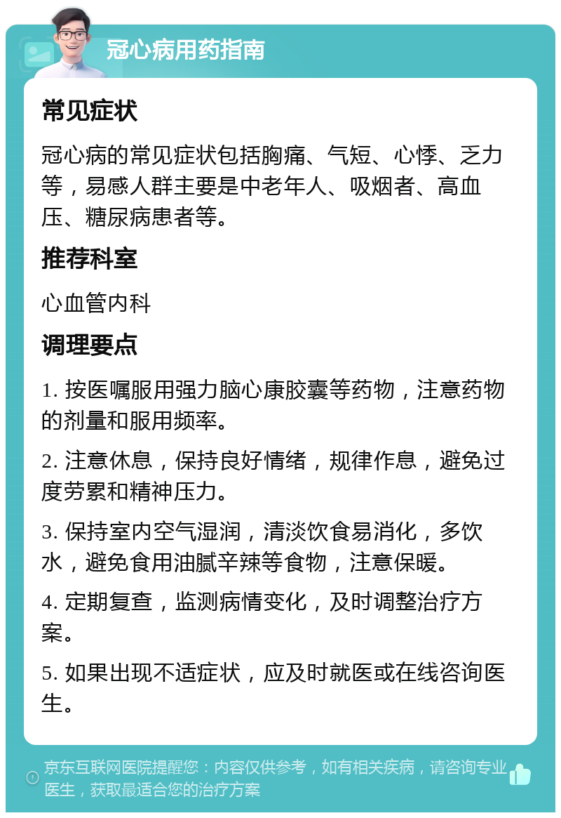 冠心病用药指南 常见症状 冠心病的常见症状包括胸痛、气短、心悸、乏力等，易感人群主要是中老年人、吸烟者、高血压、糖尿病患者等。 推荐科室 心血管内科 调理要点 1. 按医嘱服用强力脑心康胶囊等药物，注意药物的剂量和服用频率。 2. 注意休息，保持良好情绪，规律作息，避免过度劳累和精神压力。 3. 保持室内空气湿润，清淡饮食易消化，多饮水，避免食用油腻辛辣等食物，注意保暖。 4. 定期复查，监测病情变化，及时调整治疗方案。 5. 如果出现不适症状，应及时就医或在线咨询医生。