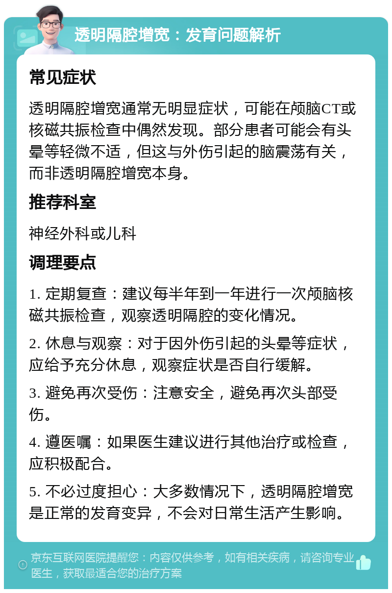 透明隔腔增宽：发育问题解析 常见症状 透明隔腔增宽通常无明显症状，可能在颅脑CT或核磁共振检查中偶然发现。部分患者可能会有头晕等轻微不适，但这与外伤引起的脑震荡有关，而非透明隔腔增宽本身。 推荐科室 神经外科或儿科 调理要点 1. 定期复查：建议每半年到一年进行一次颅脑核磁共振检查，观察透明隔腔的变化情况。 2. 休息与观察：对于因外伤引起的头晕等症状，应给予充分休息，观察症状是否自行缓解。 3. 避免再次受伤：注意安全，避免再次头部受伤。 4. 遵医嘱：如果医生建议进行其他治疗或检查，应积极配合。 5. 不必过度担心：大多数情况下，透明隔腔增宽是正常的发育变异，不会对日常生活产生影响。