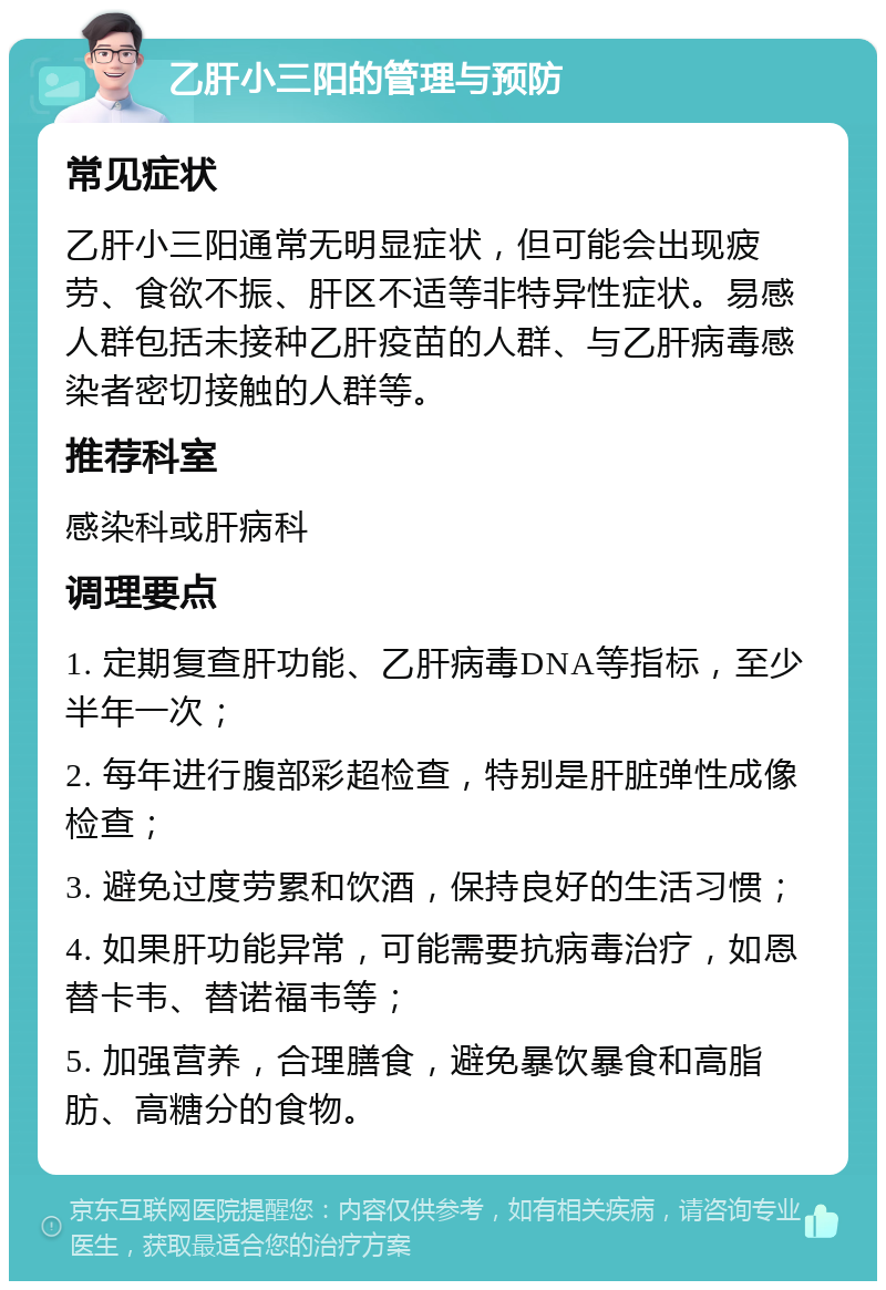 乙肝小三阳的管理与预防 常见症状 乙肝小三阳通常无明显症状，但可能会出现疲劳、食欲不振、肝区不适等非特异性症状。易感人群包括未接种乙肝疫苗的人群、与乙肝病毒感染者密切接触的人群等。 推荐科室 感染科或肝病科 调理要点 1. 定期复查肝功能、乙肝病毒DNA等指标，至少半年一次； 2. 每年进行腹部彩超检查，特别是肝脏弹性成像检查； 3. 避免过度劳累和饮酒，保持良好的生活习惯； 4. 如果肝功能异常，可能需要抗病毒治疗，如恩替卡韦、替诺福韦等； 5. 加强营养，合理膳食，避免暴饮暴食和高脂肪、高糖分的食物。