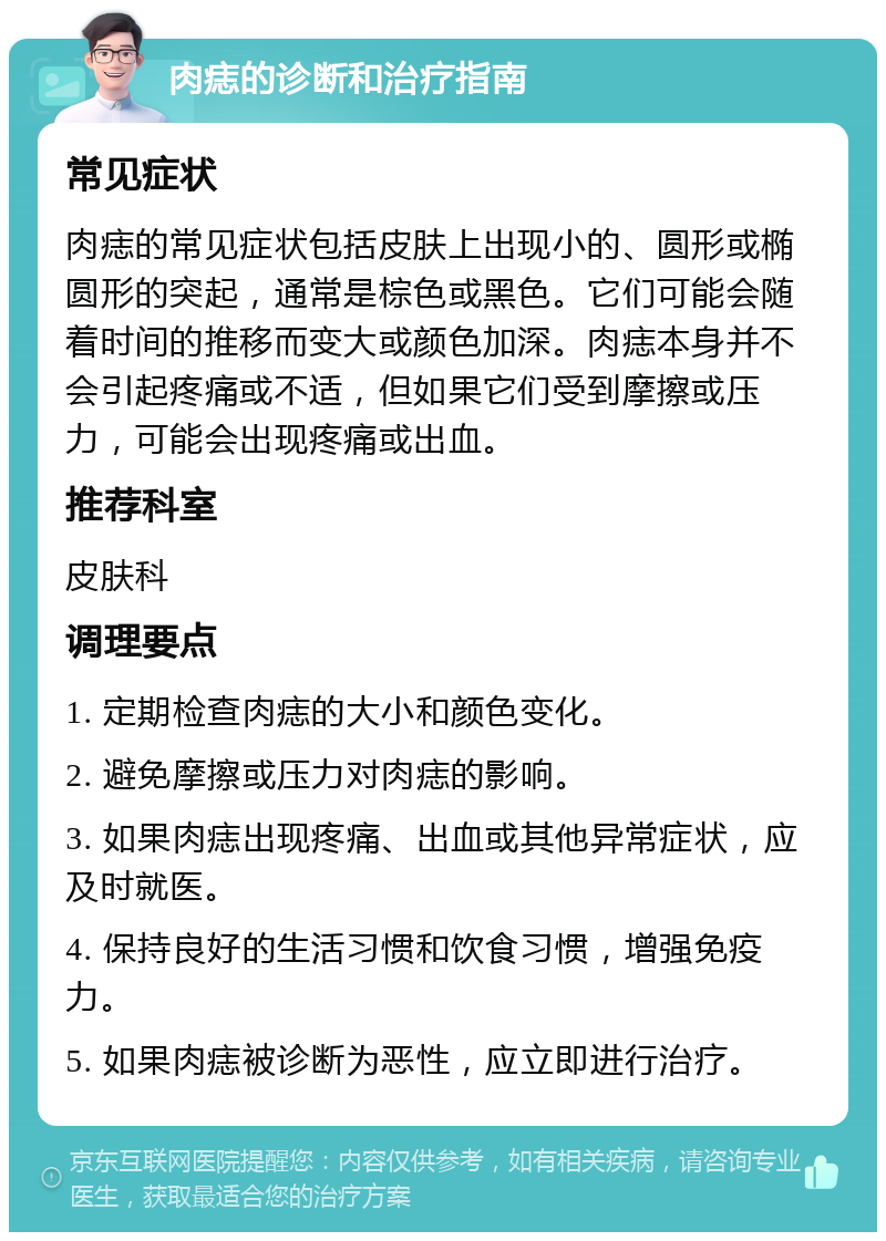 肉痣的诊断和治疗指南 常见症状 肉痣的常见症状包括皮肤上出现小的、圆形或椭圆形的突起，通常是棕色或黑色。它们可能会随着时间的推移而变大或颜色加深。肉痣本身并不会引起疼痛或不适，但如果它们受到摩擦或压力，可能会出现疼痛或出血。 推荐科室 皮肤科 调理要点 1. 定期检查肉痣的大小和颜色变化。 2. 避免摩擦或压力对肉痣的影响。 3. 如果肉痣出现疼痛、出血或其他异常症状，应及时就医。 4. 保持良好的生活习惯和饮食习惯，增强免疫力。 5. 如果肉痣被诊断为恶性，应立即进行治疗。