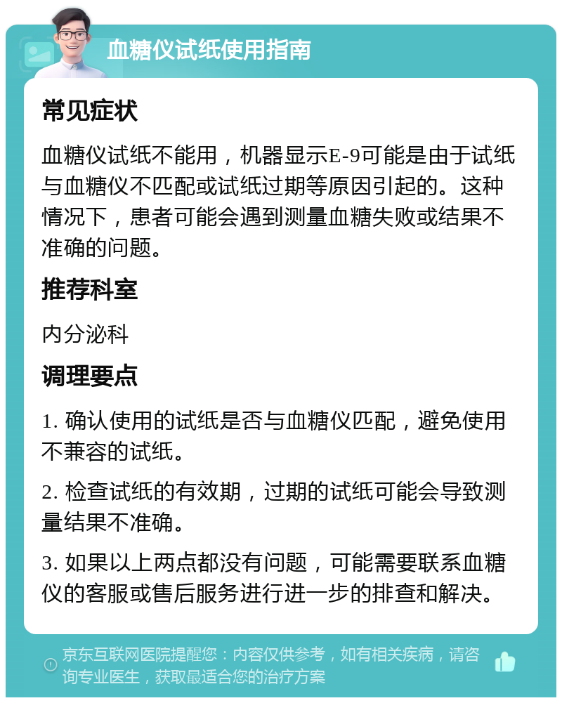 血糖仪试纸使用指南 常见症状 血糖仪试纸不能用，机器显示E-9可能是由于试纸与血糖仪不匹配或试纸过期等原因引起的。这种情况下，患者可能会遇到测量血糖失败或结果不准确的问题。 推荐科室 内分泌科 调理要点 1. 确认使用的试纸是否与血糖仪匹配，避免使用不兼容的试纸。 2. 检查试纸的有效期，过期的试纸可能会导致测量结果不准确。 3. 如果以上两点都没有问题，可能需要联系血糖仪的客服或售后服务进行进一步的排查和解决。