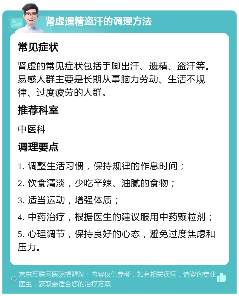 肾虚遗精盗汗的调理方法 常见症状 肾虚的常见症状包括手脚出汗、遗精、盗汗等。易感人群主要是长期从事脑力劳动、生活不规律、过度疲劳的人群。 推荐科室 中医科 调理要点 1. 调整生活习惯，保持规律的作息时间； 2. 饮食清淡，少吃辛辣、油腻的食物； 3. 适当运动，增强体质； 4. 中药治疗，根据医生的建议服用中药颗粒剂； 5. 心理调节，保持良好的心态，避免过度焦虑和压力。