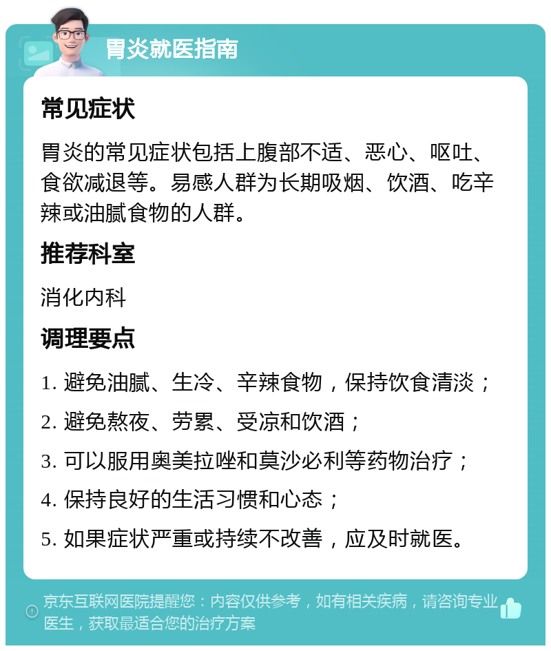 胃炎就医指南 常见症状 胃炎的常见症状包括上腹部不适、恶心、呕吐、食欲减退等。易感人群为长期吸烟、饮酒、吃辛辣或油腻食物的人群。 推荐科室 消化内科 调理要点 1. 避免油腻、生冷、辛辣食物，保持饮食清淡； 2. 避免熬夜、劳累、受凉和饮酒； 3. 可以服用奥美拉唑和莫沙必利等药物治疗； 4. 保持良好的生活习惯和心态； 5. 如果症状严重或持续不改善，应及时就医。