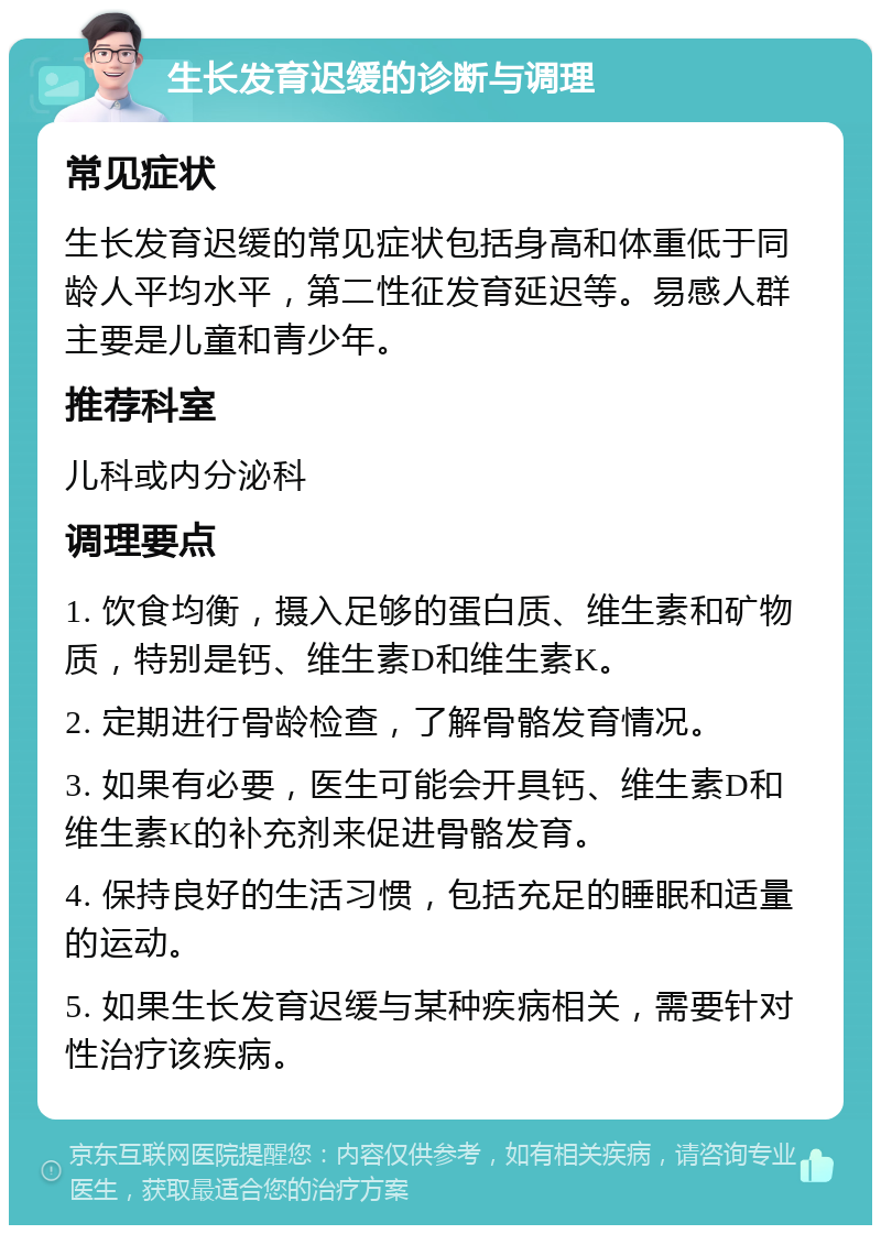 生长发育迟缓的诊断与调理 常见症状 生长发育迟缓的常见症状包括身高和体重低于同龄人平均水平，第二性征发育延迟等。易感人群主要是儿童和青少年。 推荐科室 儿科或内分泌科 调理要点 1. 饮食均衡，摄入足够的蛋白质、维生素和矿物质，特别是钙、维生素D和维生素K。 2. 定期进行骨龄检查，了解骨骼发育情况。 3. 如果有必要，医生可能会开具钙、维生素D和维生素K的补充剂来促进骨骼发育。 4. 保持良好的生活习惯，包括充足的睡眠和适量的运动。 5. 如果生长发育迟缓与某种疾病相关，需要针对性治疗该疾病。