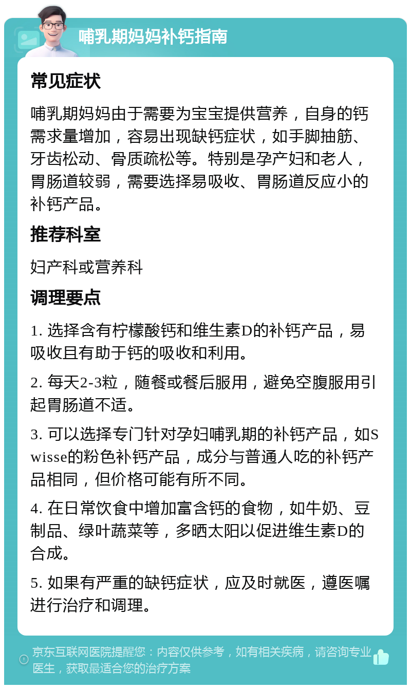 哺乳期妈妈补钙指南 常见症状 哺乳期妈妈由于需要为宝宝提供营养，自身的钙需求量增加，容易出现缺钙症状，如手脚抽筋、牙齿松动、骨质疏松等。特别是孕产妇和老人，胃肠道较弱，需要选择易吸收、胃肠道反应小的补钙产品。 推荐科室 妇产科或营养科 调理要点 1. 选择含有柠檬酸钙和维生素D的补钙产品，易吸收且有助于钙的吸收和利用。 2. 每天2-3粒，随餐或餐后服用，避免空腹服用引起胃肠道不适。 3. 可以选择专门针对孕妇哺乳期的补钙产品，如Swisse的粉色补钙产品，成分与普通人吃的补钙产品相同，但价格可能有所不同。 4. 在日常饮食中增加富含钙的食物，如牛奶、豆制品、绿叶蔬菜等，多晒太阳以促进维生素D的合成。 5. 如果有严重的缺钙症状，应及时就医，遵医嘱进行治疗和调理。