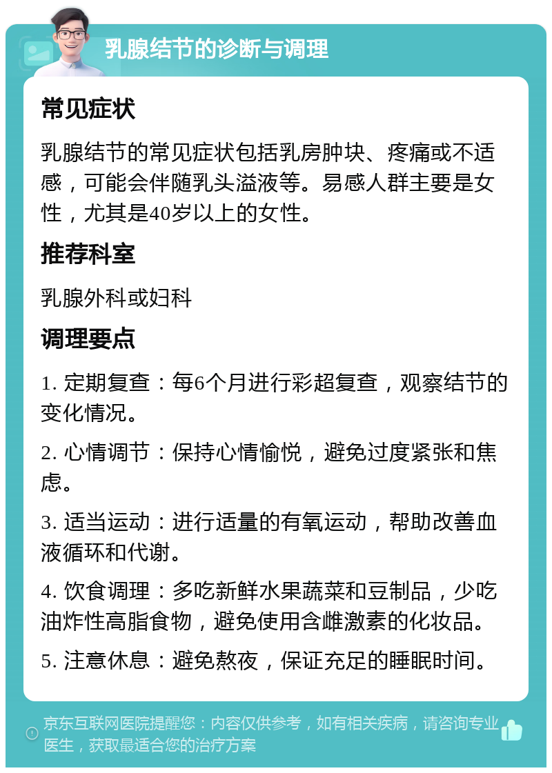 乳腺结节的诊断与调理 常见症状 乳腺结节的常见症状包括乳房肿块、疼痛或不适感，可能会伴随乳头溢液等。易感人群主要是女性，尤其是40岁以上的女性。 推荐科室 乳腺外科或妇科 调理要点 1. 定期复查：每6个月进行彩超复查，观察结节的变化情况。 2. 心情调节：保持心情愉悦，避免过度紧张和焦虑。 3. 适当运动：进行适量的有氧运动，帮助改善血液循环和代谢。 4. 饮食调理：多吃新鲜水果蔬菜和豆制品，少吃油炸性高脂食物，避免使用含雌激素的化妆品。 5. 注意休息：避免熬夜，保证充足的睡眠时间。