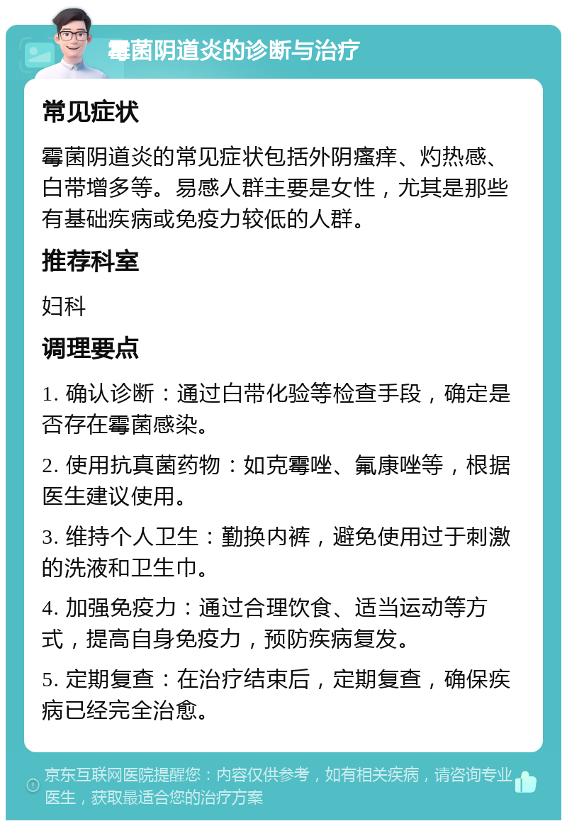 霉菌阴道炎的诊断与治疗 常见症状 霉菌阴道炎的常见症状包括外阴瘙痒、灼热感、白带增多等。易感人群主要是女性，尤其是那些有基础疾病或免疫力较低的人群。 推荐科室 妇科 调理要点 1. 确认诊断：通过白带化验等检查手段，确定是否存在霉菌感染。 2. 使用抗真菌药物：如克霉唑、氟康唑等，根据医生建议使用。 3. 维持个人卫生：勤换内裤，避免使用过于刺激的洗液和卫生巾。 4. 加强免疫力：通过合理饮食、适当运动等方式，提高自身免疫力，预防疾病复发。 5. 定期复查：在治疗结束后，定期复查，确保疾病已经完全治愈。