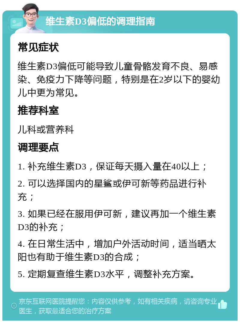 维生素D3偏低的调理指南 常见症状 维生素D3偏低可能导致儿童骨骼发育不良、易感染、免疫力下降等问题，特别是在2岁以下的婴幼儿中更为常见。 推荐科室 儿科或营养科 调理要点 1. 补充维生素D3，保证每天摄入量在40以上； 2. 可以选择国内的星鲨或伊可新等药品进行补充； 3. 如果已经在服用伊可新，建议再加一个维生素D3的补充； 4. 在日常生活中，增加户外活动时间，适当晒太阳也有助于维生素D3的合成； 5. 定期复查维生素D3水平，调整补充方案。