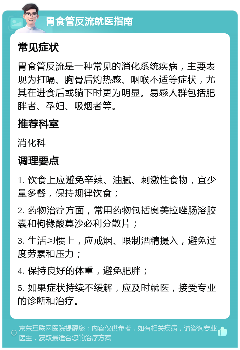 胃食管反流就医指南 常见症状 胃食管反流是一种常见的消化系统疾病，主要表现为打嗝、胸骨后灼热感、咽喉不适等症状，尤其在进食后或躺下时更为明显。易感人群包括肥胖者、孕妇、吸烟者等。 推荐科室 消化科 调理要点 1. 饮食上应避免辛辣、油腻、刺激性食物，宜少量多餐，保持规律饮食； 2. 药物治疗方面，常用药物包括奥美拉唑肠溶胶囊和枸橼酸莫沙必利分散片； 3. 生活习惯上，应戒烟、限制酒精摄入，避免过度劳累和压力； 4. 保持良好的体重，避免肥胖； 5. 如果症状持续不缓解，应及时就医，接受专业的诊断和治疗。