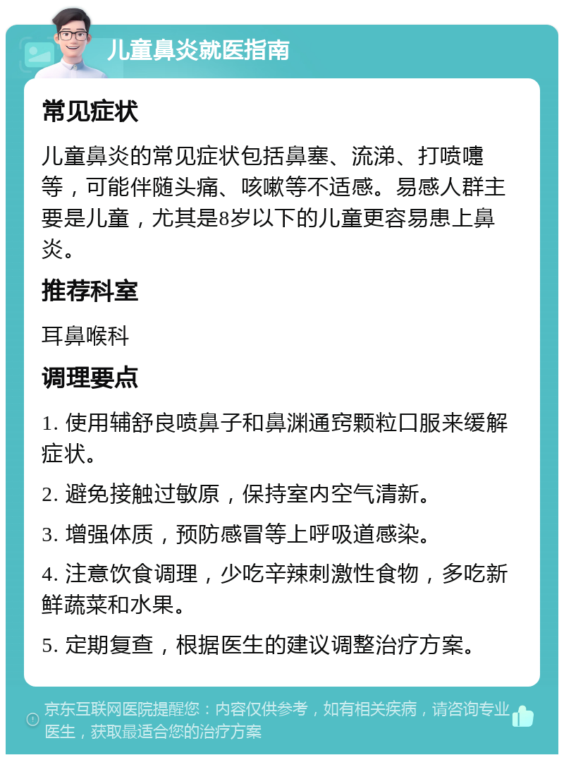 儿童鼻炎就医指南 常见症状 儿童鼻炎的常见症状包括鼻塞、流涕、打喷嚏等，可能伴随头痛、咳嗽等不适感。易感人群主要是儿童，尤其是8岁以下的儿童更容易患上鼻炎。 推荐科室 耳鼻喉科 调理要点 1. 使用辅舒良喷鼻子和鼻渊通窍颗粒口服来缓解症状。 2. 避免接触过敏原，保持室内空气清新。 3. 增强体质，预防感冒等上呼吸道感染。 4. 注意饮食调理，少吃辛辣刺激性食物，多吃新鲜蔬菜和水果。 5. 定期复查，根据医生的建议调整治疗方案。