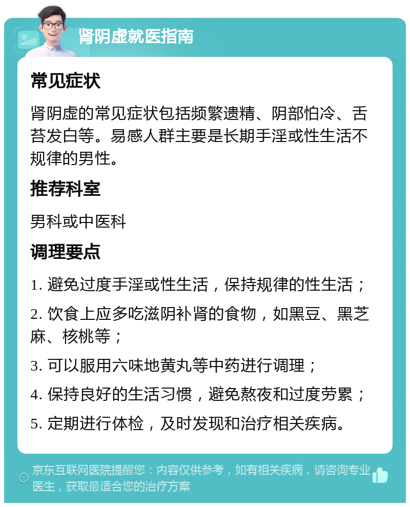 肾阴虚就医指南 常见症状 肾阴虚的常见症状包括频繁遗精、阴部怕冷、舌苔发白等。易感人群主要是长期手淫或性生活不规律的男性。 推荐科室 男科或中医科 调理要点 1. 避免过度手淫或性生活，保持规律的性生活； 2. 饮食上应多吃滋阴补肾的食物，如黑豆、黑芝麻、核桃等； 3. 可以服用六味地黄丸等中药进行调理； 4. 保持良好的生活习惯，避免熬夜和过度劳累； 5. 定期进行体检，及时发现和治疗相关疾病。