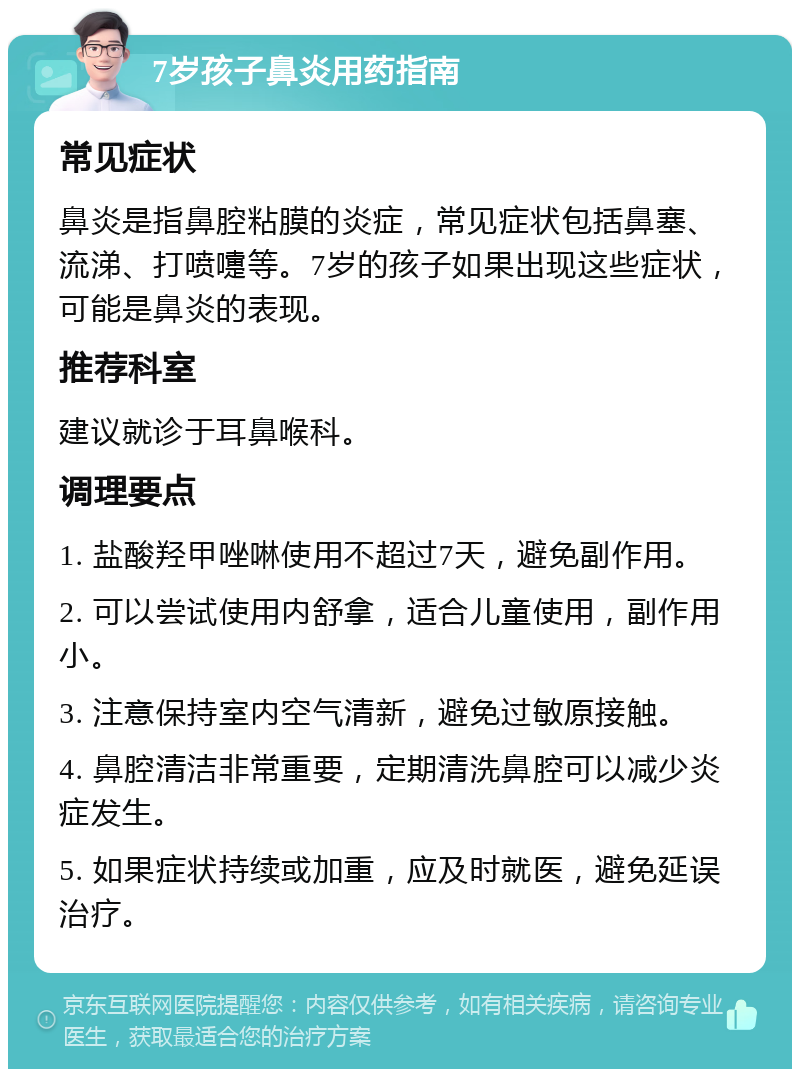 7岁孩子鼻炎用药指南 常见症状 鼻炎是指鼻腔粘膜的炎症，常见症状包括鼻塞、流涕、打喷嚏等。7岁的孩子如果出现这些症状，可能是鼻炎的表现。 推荐科室 建议就诊于耳鼻喉科。 调理要点 1. 盐酸羟甲唑啉使用不超过7天，避免副作用。 2. 可以尝试使用内舒拿，适合儿童使用，副作用小。 3. 注意保持室内空气清新，避免过敏原接触。 4. 鼻腔清洁非常重要，定期清洗鼻腔可以减少炎症发生。 5. 如果症状持续或加重，应及时就医，避免延误治疗。