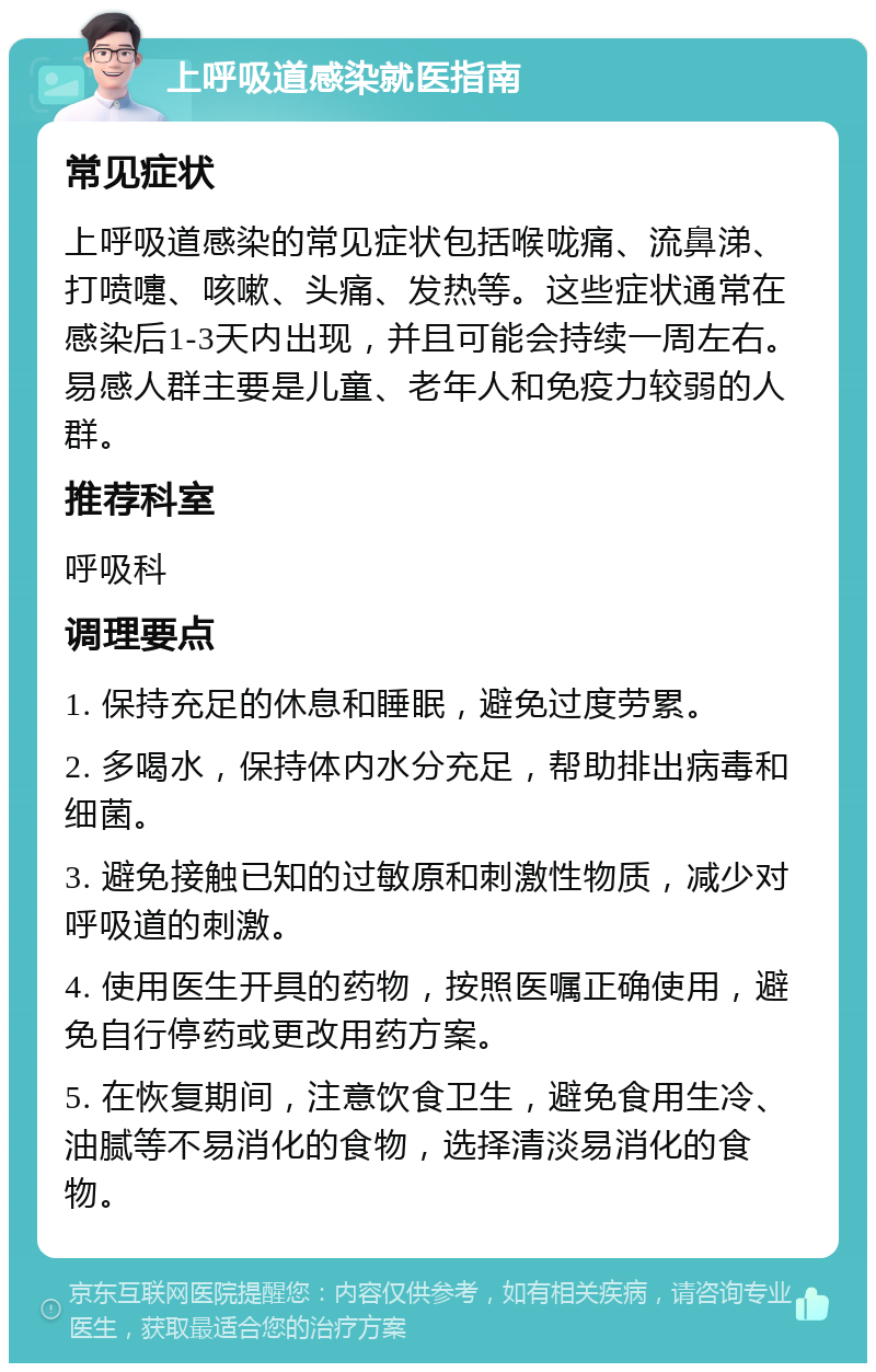 上呼吸道感染就医指南 常见症状 上呼吸道感染的常见症状包括喉咙痛、流鼻涕、打喷嚏、咳嗽、头痛、发热等。这些症状通常在感染后1-3天内出现，并且可能会持续一周左右。易感人群主要是儿童、老年人和免疫力较弱的人群。 推荐科室 呼吸科 调理要点 1. 保持充足的休息和睡眠，避免过度劳累。 2. 多喝水，保持体内水分充足，帮助排出病毒和细菌。 3. 避免接触已知的过敏原和刺激性物质，减少对呼吸道的刺激。 4. 使用医生开具的药物，按照医嘱正确使用，避免自行停药或更改用药方案。 5. 在恢复期间，注意饮食卫生，避免食用生冷、油腻等不易消化的食物，选择清淡易消化的食物。