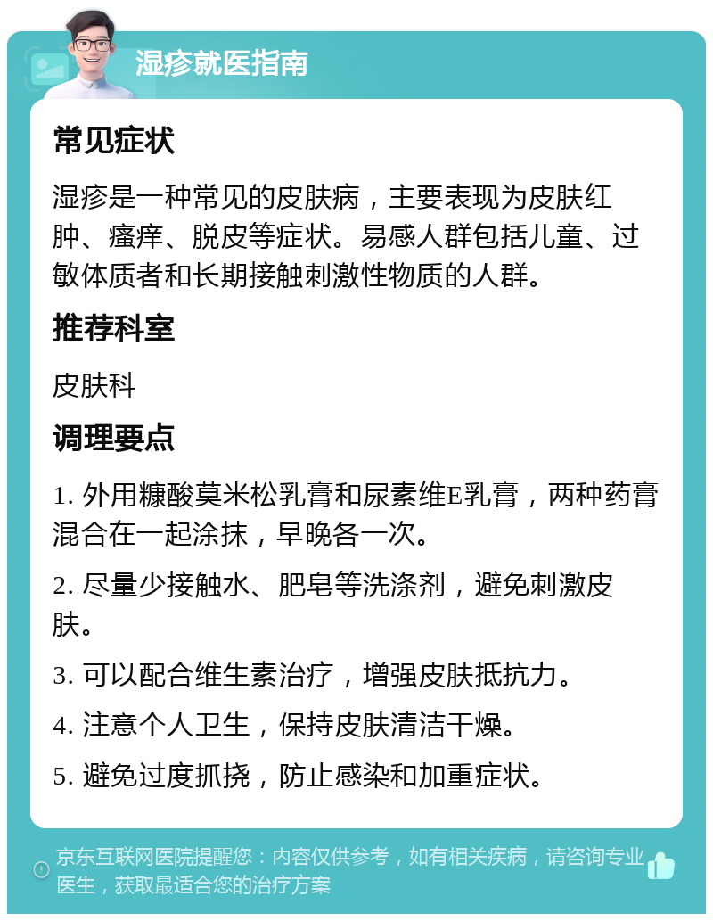 湿疹就医指南 常见症状 湿疹是一种常见的皮肤病，主要表现为皮肤红肿、瘙痒、脱皮等症状。易感人群包括儿童、过敏体质者和长期接触刺激性物质的人群。 推荐科室 皮肤科 调理要点 1. 外用糠酸莫米松乳膏和尿素维E乳膏，两种药膏混合在一起涂抹，早晚各一次。 2. 尽量少接触水、肥皂等洗涤剂，避免刺激皮肤。 3. 可以配合维生素治疗，增强皮肤抵抗力。 4. 注意个人卫生，保持皮肤清洁干燥。 5. 避免过度抓挠，防止感染和加重症状。