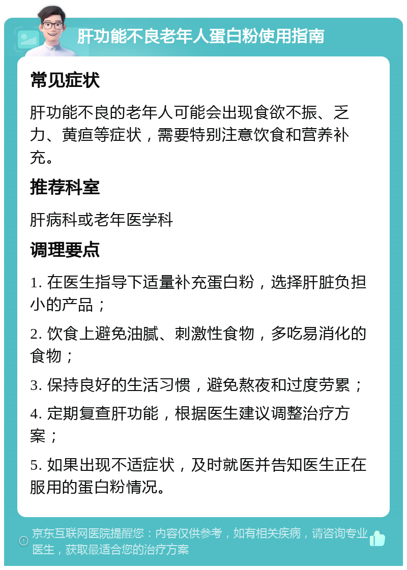 肝功能不良老年人蛋白粉使用指南 常见症状 肝功能不良的老年人可能会出现食欲不振、乏力、黄疸等症状，需要特别注意饮食和营养补充。 推荐科室 肝病科或老年医学科 调理要点 1. 在医生指导下适量补充蛋白粉，选择肝脏负担小的产品； 2. 饮食上避免油腻、刺激性食物，多吃易消化的食物； 3. 保持良好的生活习惯，避免熬夜和过度劳累； 4. 定期复查肝功能，根据医生建议调整治疗方案； 5. 如果出现不适症状，及时就医并告知医生正在服用的蛋白粉情况。