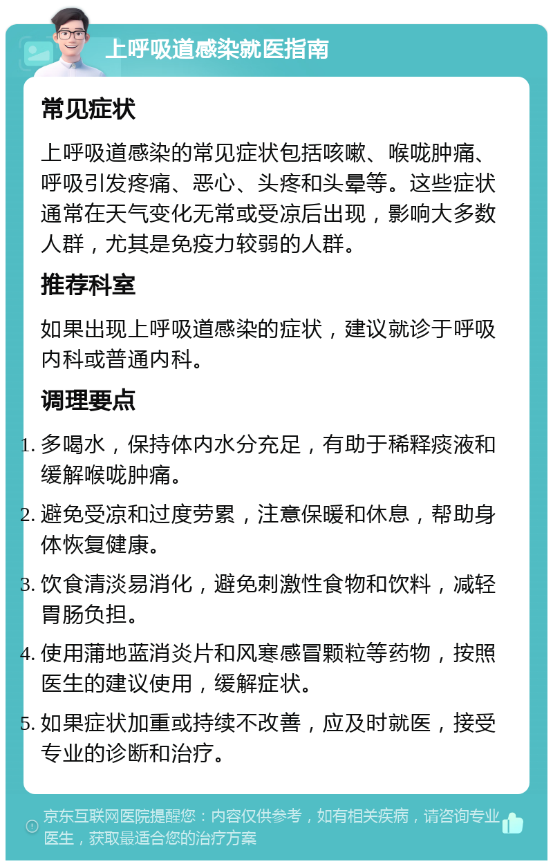 上呼吸道感染就医指南 常见症状 上呼吸道感染的常见症状包括咳嗽、喉咙肿痛、呼吸引发疼痛、恶心、头疼和头晕等。这些症状通常在天气变化无常或受凉后出现，影响大多数人群，尤其是免疫力较弱的人群。 推荐科室 如果出现上呼吸道感染的症状，建议就诊于呼吸内科或普通内科。 调理要点 多喝水，保持体内水分充足，有助于稀释痰液和缓解喉咙肿痛。 避免受凉和过度劳累，注意保暖和休息，帮助身体恢复健康。 饮食清淡易消化，避免刺激性食物和饮料，减轻胃肠负担。 使用蒲地蓝消炎片和风寒感冒颗粒等药物，按照医生的建议使用，缓解症状。 如果症状加重或持续不改善，应及时就医，接受专业的诊断和治疗。