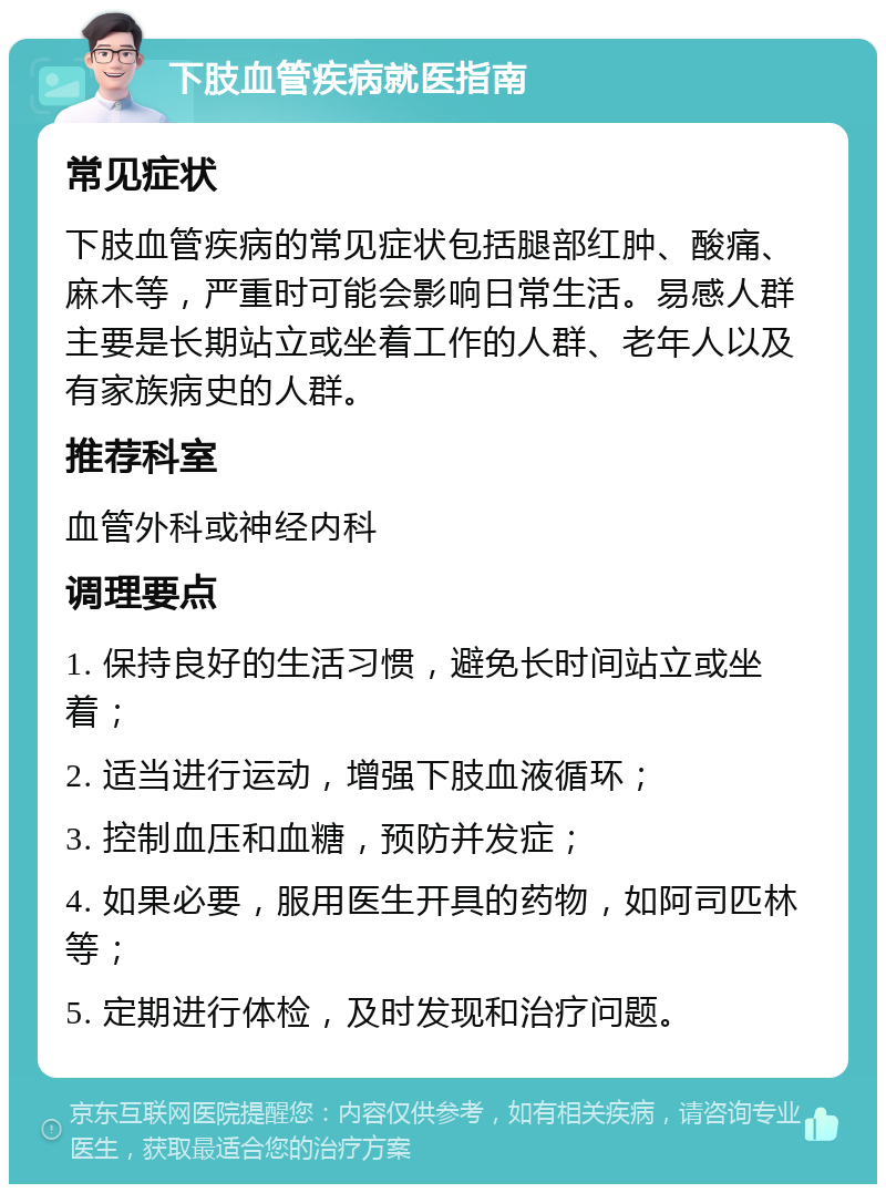 下肢血管疾病就医指南 常见症状 下肢血管疾病的常见症状包括腿部红肿、酸痛、麻木等，严重时可能会影响日常生活。易感人群主要是长期站立或坐着工作的人群、老年人以及有家族病史的人群。 推荐科室 血管外科或神经内科 调理要点 1. 保持良好的生活习惯，避免长时间站立或坐着； 2. 适当进行运动，增强下肢血液循环； 3. 控制血压和血糖，预防并发症； 4. 如果必要，服用医生开具的药物，如阿司匹林等； 5. 定期进行体检，及时发现和治疗问题。