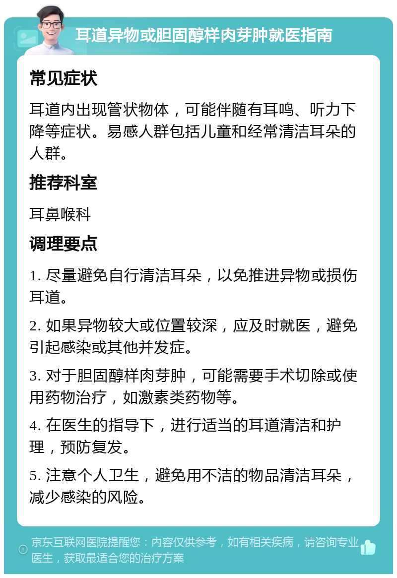 耳道异物或胆固醇样肉芽肿就医指南 常见症状 耳道内出现管状物体，可能伴随有耳鸣、听力下降等症状。易感人群包括儿童和经常清洁耳朵的人群。 推荐科室 耳鼻喉科 调理要点 1. 尽量避免自行清洁耳朵，以免推进异物或损伤耳道。 2. 如果异物较大或位置较深，应及时就医，避免引起感染或其他并发症。 3. 对于胆固醇样肉芽肿，可能需要手术切除或使用药物治疗，如激素类药物等。 4. 在医生的指导下，进行适当的耳道清洁和护理，预防复发。 5. 注意个人卫生，避免用不洁的物品清洁耳朵，减少感染的风险。