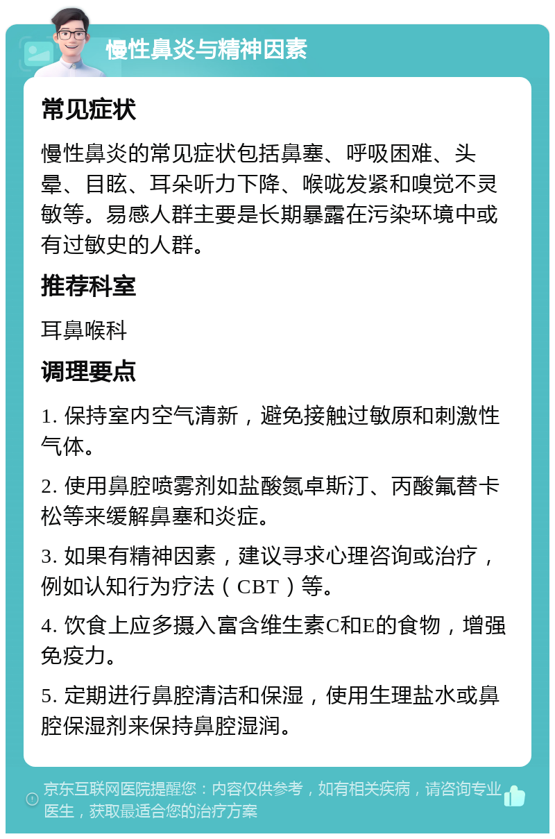 慢性鼻炎与精神因素 常见症状 慢性鼻炎的常见症状包括鼻塞、呼吸困难、头晕、目眩、耳朵听力下降、喉咙发紧和嗅觉不灵敏等。易感人群主要是长期暴露在污染环境中或有过敏史的人群。 推荐科室 耳鼻喉科 调理要点 1. 保持室内空气清新，避免接触过敏原和刺激性气体。 2. 使用鼻腔喷雾剂如盐酸氮卓斯汀、丙酸氟替卡松等来缓解鼻塞和炎症。 3. 如果有精神因素，建议寻求心理咨询或治疗，例如认知行为疗法（CBT）等。 4. 饮食上应多摄入富含维生素C和E的食物，增强免疫力。 5. 定期进行鼻腔清洁和保湿，使用生理盐水或鼻腔保湿剂来保持鼻腔湿润。