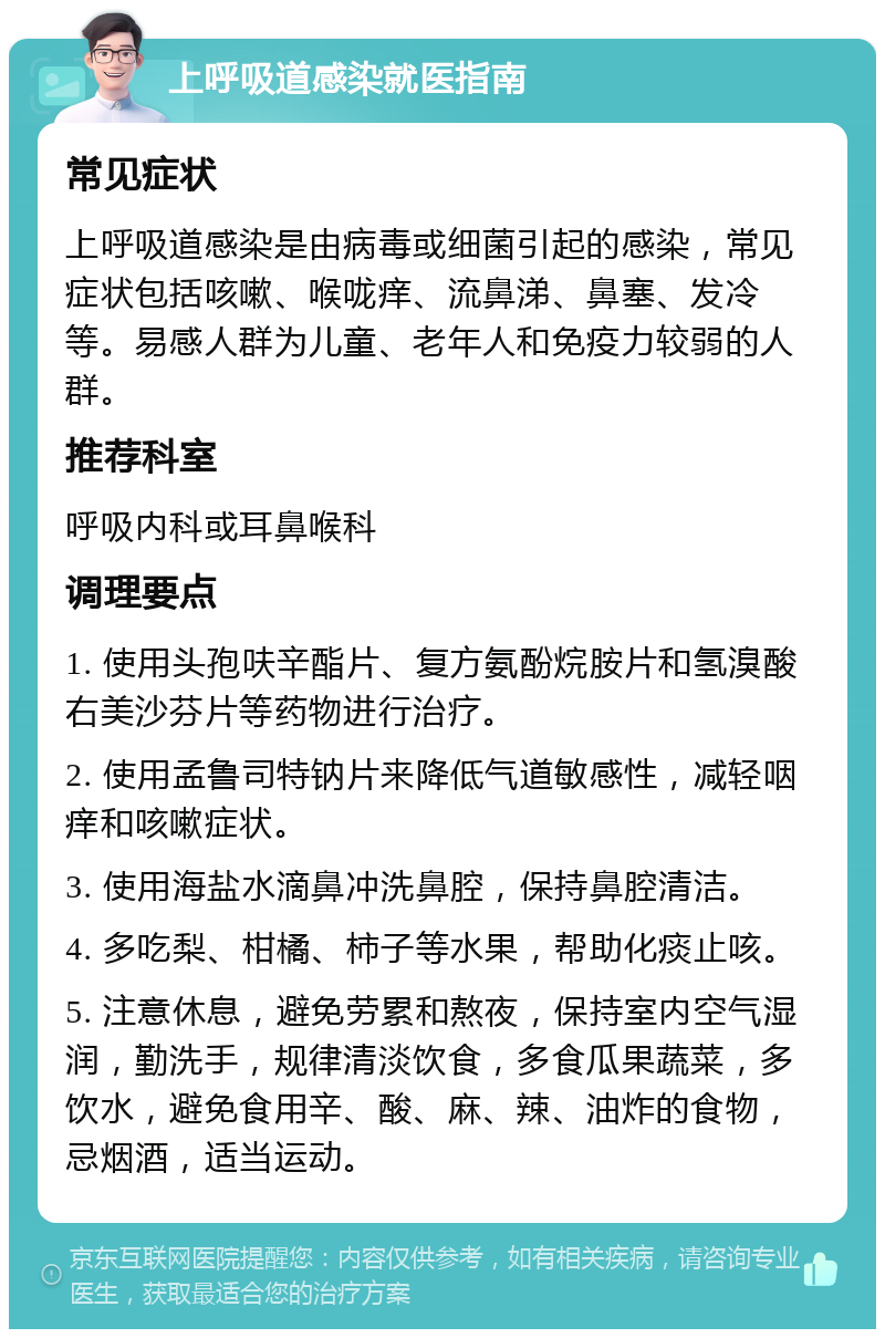 上呼吸道感染就医指南 常见症状 上呼吸道感染是由病毒或细菌引起的感染，常见症状包括咳嗽、喉咙痒、流鼻涕、鼻塞、发冷等。易感人群为儿童、老年人和免疫力较弱的人群。 推荐科室 呼吸内科或耳鼻喉科 调理要点 1. 使用头孢呋辛酯片、复方氨酚烷胺片和氢溴酸右美沙芬片等药物进行治疗。 2. 使用孟鲁司特钠片来降低气道敏感性，减轻咽痒和咳嗽症状。 3. 使用海盐水滴鼻冲洗鼻腔，保持鼻腔清洁。 4. 多吃梨、柑橘、柿子等水果，帮助化痰止咳。 5. 注意休息，避免劳累和熬夜，保持室内空气湿润，勤洗手，规律清淡饮食，多食瓜果蔬菜，多饮水，避免食用辛、酸、麻、辣、油炸的食物，忌烟酒，适当运动。