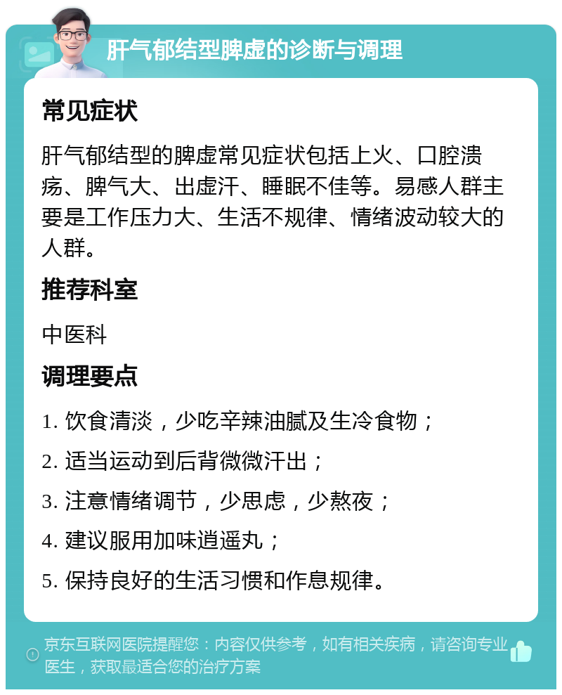 肝气郁结型脾虚的诊断与调理 常见症状 肝气郁结型的脾虚常见症状包括上火、口腔溃疡、脾气大、出虚汗、睡眠不佳等。易感人群主要是工作压力大、生活不规律、情绪波动较大的人群。 推荐科室 中医科 调理要点 1. 饮食清淡，少吃辛辣油腻及生冷食物； 2. 适当运动到后背微微汗出； 3. 注意情绪调节，少思虑，少熬夜； 4. 建议服用加味逍遥丸； 5. 保持良好的生活习惯和作息规律。