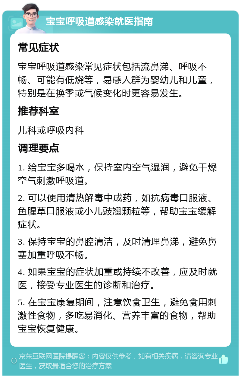 宝宝呼吸道感染就医指南 常见症状 宝宝呼吸道感染常见症状包括流鼻涕、呼吸不畅、可能有低烧等，易感人群为婴幼儿和儿童，特别是在换季或气候变化时更容易发生。 推荐科室 儿科或呼吸内科 调理要点 1. 给宝宝多喝水，保持室内空气湿润，避免干燥空气刺激呼吸道。 2. 可以使用清热解毒中成药，如抗病毒口服液、鱼腥草口服液或小儿豉翘颗粒等，帮助宝宝缓解症状。 3. 保持宝宝的鼻腔清洁，及时清理鼻涕，避免鼻塞加重呼吸不畅。 4. 如果宝宝的症状加重或持续不改善，应及时就医，接受专业医生的诊断和治疗。 5. 在宝宝康复期间，注意饮食卫生，避免食用刺激性食物，多吃易消化、营养丰富的食物，帮助宝宝恢复健康。