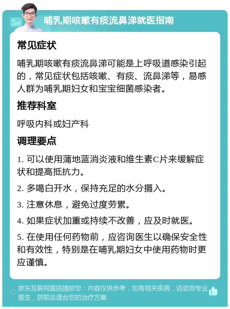 哺乳期咳嗽有痰流鼻涕就医指南 常见症状 哺乳期咳嗽有痰流鼻涕可能是上呼吸道感染引起的，常见症状包括咳嗽、有痰、流鼻涕等，易感人群为哺乳期妇女和宝宝细菌感染者。 推荐科室 呼吸内科或妇产科 调理要点 1. 可以使用蒲地蓝消炎液和维生素C片来缓解症状和提高抵抗力。 2. 多喝白开水，保持充足的水分摄入。 3. 注意休息，避免过度劳累。 4. 如果症状加重或持续不改善，应及时就医。 5. 在使用任何药物前，应咨询医生以确保安全性和有效性，特别是在哺乳期妇女中使用药物时更应谨慎。