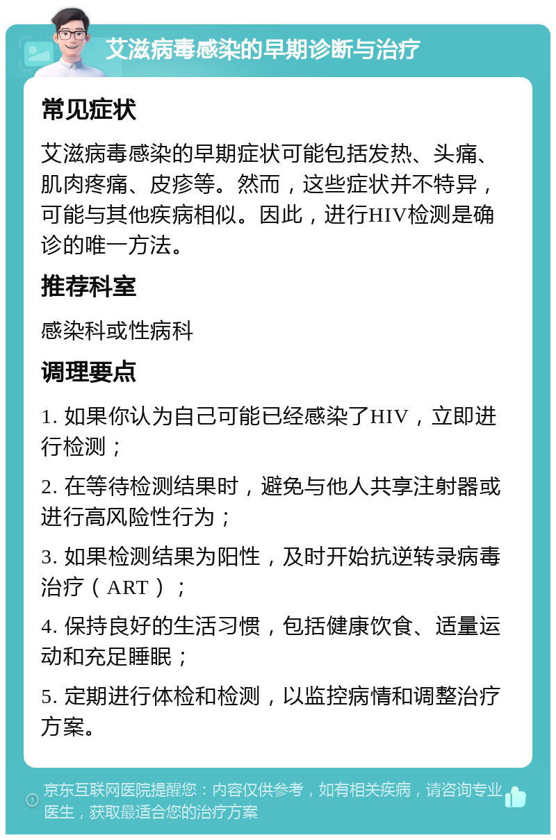 艾滋病毒感染的早期诊断与治疗 常见症状 艾滋病毒感染的早期症状可能包括发热、头痛、肌肉疼痛、皮疹等。然而，这些症状并不特异，可能与其他疾病相似。因此，进行HIV检测是确诊的唯一方法。 推荐科室 感染科或性病科 调理要点 1. 如果你认为自己可能已经感染了HIV，立即进行检测； 2. 在等待检测结果时，避免与他人共享注射器或进行高风险性行为； 3. 如果检测结果为阳性，及时开始抗逆转录病毒治疗（ART）； 4. 保持良好的生活习惯，包括健康饮食、适量运动和充足睡眠； 5. 定期进行体检和检测，以监控病情和调整治疗方案。