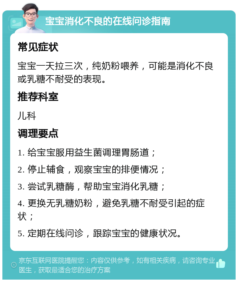 宝宝消化不良的在线问诊指南 常见症状 宝宝一天拉三次，纯奶粉喂养，可能是消化不良或乳糖不耐受的表现。 推荐科室 儿科 调理要点 1. 给宝宝服用益生菌调理胃肠道； 2. 停止辅食，观察宝宝的排便情况； 3. 尝试乳糖酶，帮助宝宝消化乳糖； 4. 更换无乳糖奶粉，避免乳糖不耐受引起的症状； 5. 定期在线问诊，跟踪宝宝的健康状况。