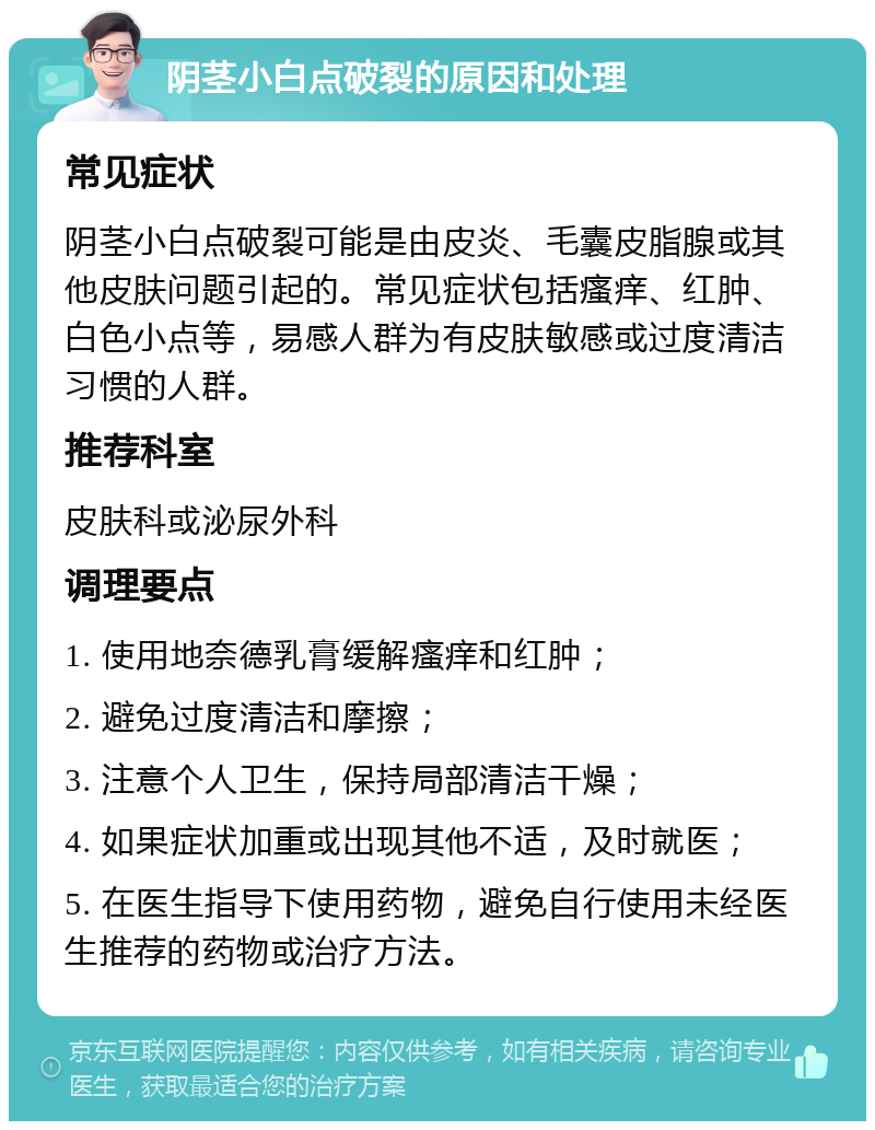 阴茎小白点破裂的原因和处理 常见症状 阴茎小白点破裂可能是由皮炎、毛囊皮脂腺或其他皮肤问题引起的。常见症状包括瘙痒、红肿、白色小点等，易感人群为有皮肤敏感或过度清洁习惯的人群。 推荐科室 皮肤科或泌尿外科 调理要点 1. 使用地奈德乳膏缓解瘙痒和红肿； 2. 避免过度清洁和摩擦； 3. 注意个人卫生，保持局部清洁干燥； 4. 如果症状加重或出现其他不适，及时就医； 5. 在医生指导下使用药物，避免自行使用未经医生推荐的药物或治疗方法。