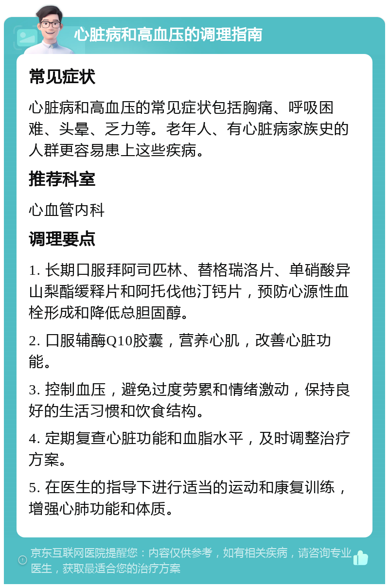 心脏病和高血压的调理指南 常见症状 心脏病和高血压的常见症状包括胸痛、呼吸困难、头晕、乏力等。老年人、有心脏病家族史的人群更容易患上这些疾病。 推荐科室 心血管内科 调理要点 1. 长期口服拜阿司匹林、替格瑞洛片、单硝酸异山梨酯缓释片和阿托伐他汀钙片，预防心源性血栓形成和降低总胆固醇。 2. 口服辅酶Q10胶囊，营养心肌，改善心脏功能。 3. 控制血压，避免过度劳累和情绪激动，保持良好的生活习惯和饮食结构。 4. 定期复查心脏功能和血脂水平，及时调整治疗方案。 5. 在医生的指导下进行适当的运动和康复训练，增强心肺功能和体质。