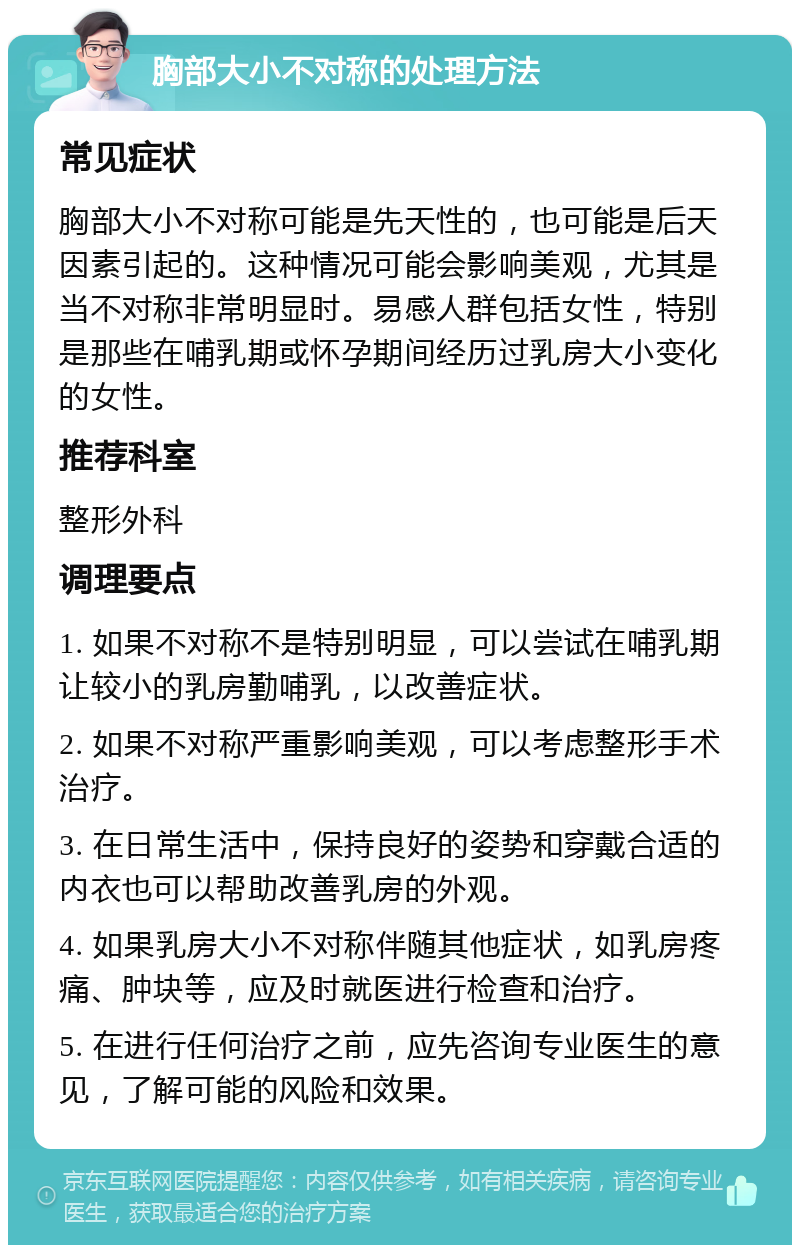 胸部大小不对称的处理方法 常见症状 胸部大小不对称可能是先天性的，也可能是后天因素引起的。这种情况可能会影响美观，尤其是当不对称非常明显时。易感人群包括女性，特别是那些在哺乳期或怀孕期间经历过乳房大小变化的女性。 推荐科室 整形外科 调理要点 1. 如果不对称不是特别明显，可以尝试在哺乳期让较小的乳房勤哺乳，以改善症状。 2. 如果不对称严重影响美观，可以考虑整形手术治疗。 3. 在日常生活中，保持良好的姿势和穿戴合适的内衣也可以帮助改善乳房的外观。 4. 如果乳房大小不对称伴随其他症状，如乳房疼痛、肿块等，应及时就医进行检查和治疗。 5. 在进行任何治疗之前，应先咨询专业医生的意见，了解可能的风险和效果。