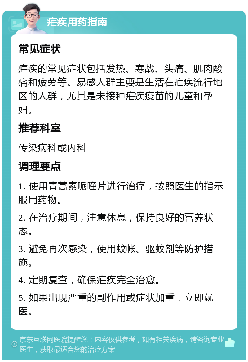 疟疾用药指南 常见症状 疟疾的常见症状包括发热、寒战、头痛、肌肉酸痛和疲劳等。易感人群主要是生活在疟疾流行地区的人群，尤其是未接种疟疾疫苗的儿童和孕妇。 推荐科室 传染病科或内科 调理要点 1. 使用青蒿素哌喹片进行治疗，按照医生的指示服用药物。 2. 在治疗期间，注意休息，保持良好的营养状态。 3. 避免再次感染，使用蚊帐、驱蚊剂等防护措施。 4. 定期复查，确保疟疾完全治愈。 5. 如果出现严重的副作用或症状加重，立即就医。