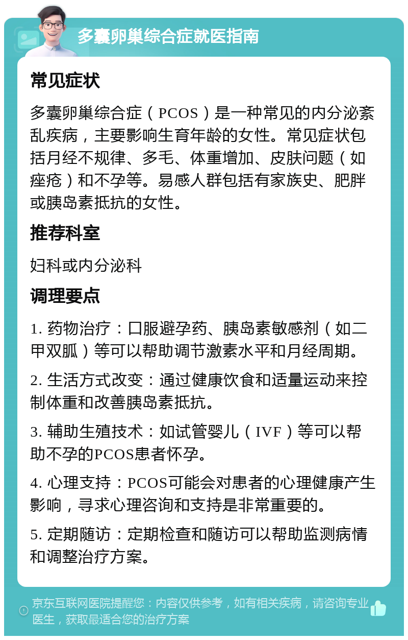 多囊卵巢综合症就医指南 常见症状 多囊卵巢综合症（PCOS）是一种常见的内分泌紊乱疾病，主要影响生育年龄的女性。常见症状包括月经不规律、多毛、体重增加、皮肤问题（如痤疮）和不孕等。易感人群包括有家族史、肥胖或胰岛素抵抗的女性。 推荐科室 妇科或内分泌科 调理要点 1. 药物治疗：口服避孕药、胰岛素敏感剂（如二甲双胍）等可以帮助调节激素水平和月经周期。 2. 生活方式改变：通过健康饮食和适量运动来控制体重和改善胰岛素抵抗。 3. 辅助生殖技术：如试管婴儿（IVF）等可以帮助不孕的PCOS患者怀孕。 4. 心理支持：PCOS可能会对患者的心理健康产生影响，寻求心理咨询和支持是非常重要的。 5. 定期随访：定期检查和随访可以帮助监测病情和调整治疗方案。