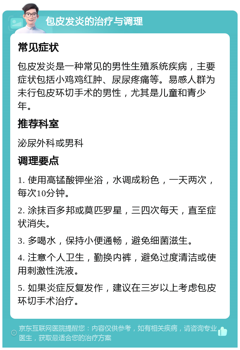 包皮发炎的治疗与调理 常见症状 包皮发炎是一种常见的男性生殖系统疾病，主要症状包括小鸡鸡红肿、尿尿疼痛等。易感人群为未行包皮环切手术的男性，尤其是儿童和青少年。 推荐科室 泌尿外科或男科 调理要点 1. 使用高锰酸钾坐浴，水调成粉色，一天两次，每次10分钟。 2. 涂抹百多邦或莫匹罗星，三四次每天，直至症状消失。 3. 多喝水，保持小便通畅，避免细菌滋生。 4. 注意个人卫生，勤换内裤，避免过度清洁或使用刺激性洗液。 5. 如果炎症反复发作，建议在三岁以上考虑包皮环切手术治疗。