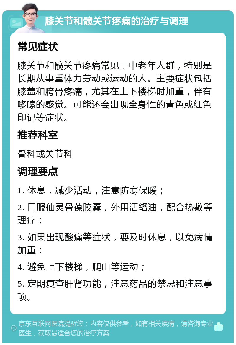 膝关节和髋关节疼痛的治疗与调理 常见症状 膝关节和髋关节疼痛常见于中老年人群，特别是长期从事重体力劳动或运动的人。主要症状包括膝盖和胯骨疼痛，尤其在上下楼梯时加重，伴有哆嗦的感觉。可能还会出现全身性的青色或红色印记等症状。 推荐科室 骨科或关节科 调理要点 1. 休息，减少活动，注意防寒保暖； 2. 口服仙灵骨葆胶囊，外用活络油，配合热敷等理疗； 3. 如果出现酸痛等症状，要及时休息，以免病情加重； 4. 避免上下楼梯，爬山等运动； 5. 定期复查肝肾功能，注意药品的禁忌和注意事项。