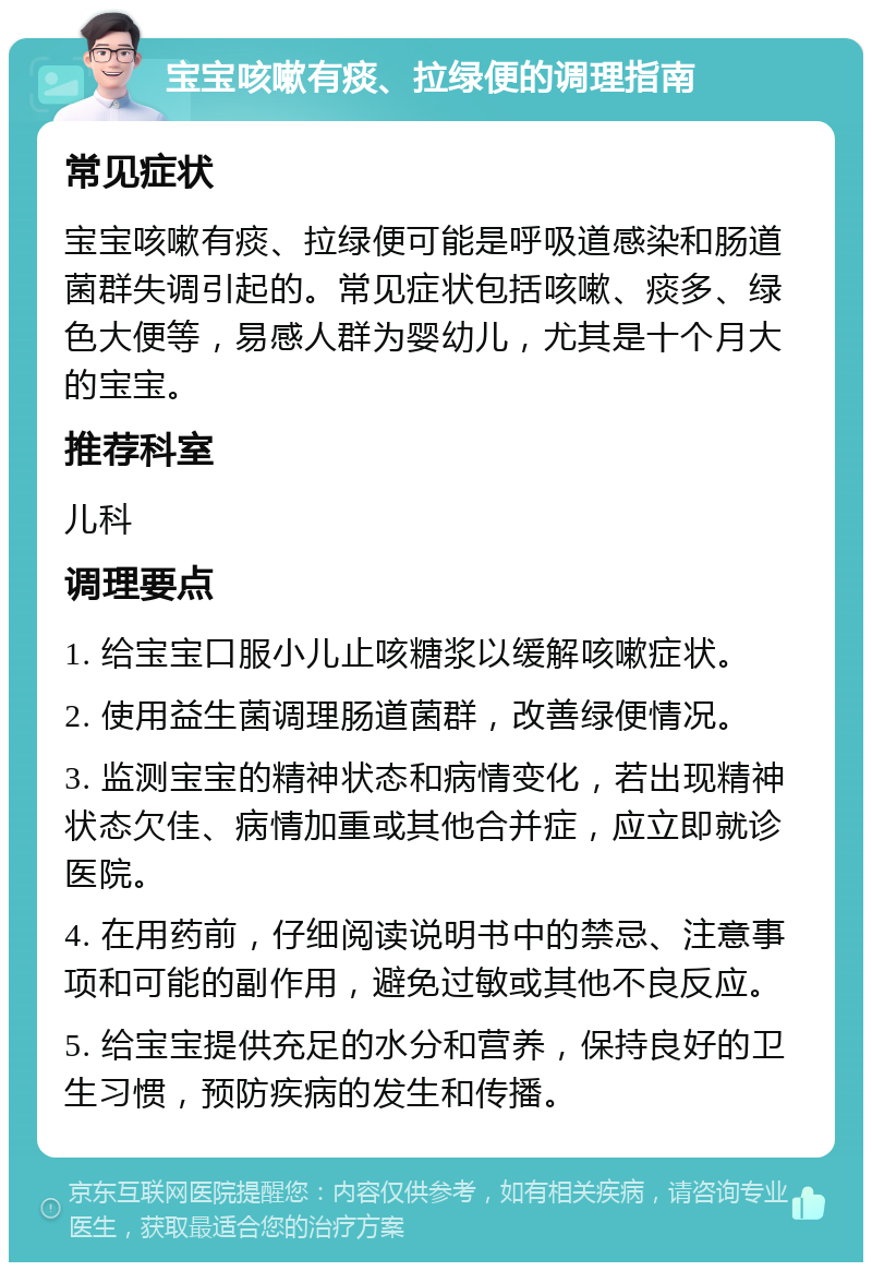 宝宝咳嗽有痰、拉绿便的调理指南 常见症状 宝宝咳嗽有痰、拉绿便可能是呼吸道感染和肠道菌群失调引起的。常见症状包括咳嗽、痰多、绿色大便等，易感人群为婴幼儿，尤其是十个月大的宝宝。 推荐科室 儿科 调理要点 1. 给宝宝口服小儿止咳糖浆以缓解咳嗽症状。 2. 使用益生菌调理肠道菌群，改善绿便情况。 3. 监测宝宝的精神状态和病情变化，若出现精神状态欠佳、病情加重或其他合并症，应立即就诊医院。 4. 在用药前，仔细阅读说明书中的禁忌、注意事项和可能的副作用，避免过敏或其他不良反应。 5. 给宝宝提供充足的水分和营养，保持良好的卫生习惯，预防疾病的发生和传播。