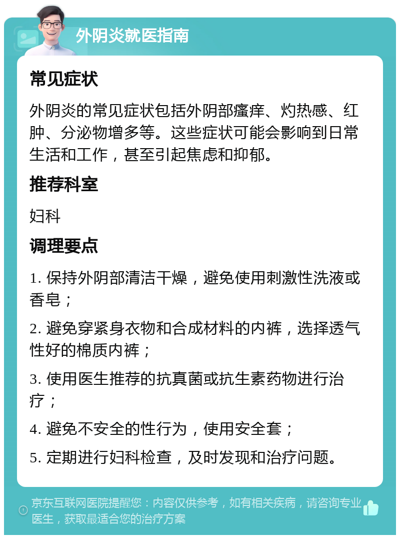 外阴炎就医指南 常见症状 外阴炎的常见症状包括外阴部瘙痒、灼热感、红肿、分泌物增多等。这些症状可能会影响到日常生活和工作，甚至引起焦虑和抑郁。 推荐科室 妇科 调理要点 1. 保持外阴部清洁干燥，避免使用刺激性洗液或香皂； 2. 避免穿紧身衣物和合成材料的内裤，选择透气性好的棉质内裤； 3. 使用医生推荐的抗真菌或抗生素药物进行治疗； 4. 避免不安全的性行为，使用安全套； 5. 定期进行妇科检查，及时发现和治疗问题。