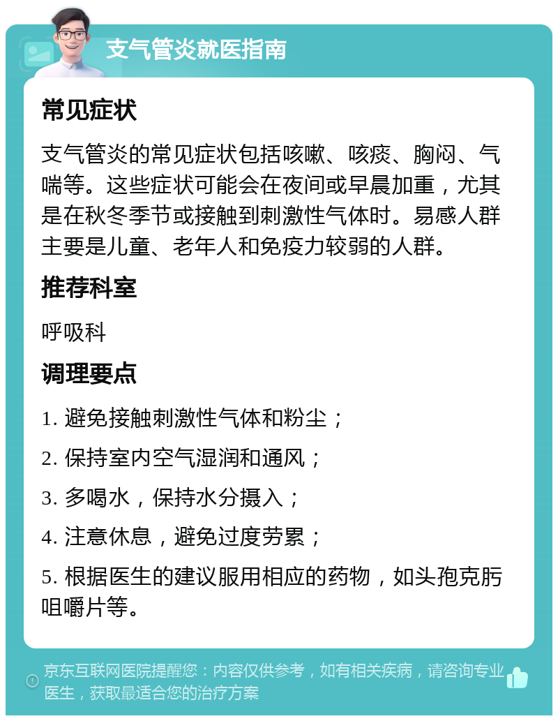 支气管炎就医指南 常见症状 支气管炎的常见症状包括咳嗽、咳痰、胸闷、气喘等。这些症状可能会在夜间或早晨加重，尤其是在秋冬季节或接触到刺激性气体时。易感人群主要是儿童、老年人和免疫力较弱的人群。 推荐科室 呼吸科 调理要点 1. 避免接触刺激性气体和粉尘； 2. 保持室内空气湿润和通风； 3. 多喝水，保持水分摄入； 4. 注意休息，避免过度劳累； 5. 根据医生的建议服用相应的药物，如头孢克肟咀嚼片等。