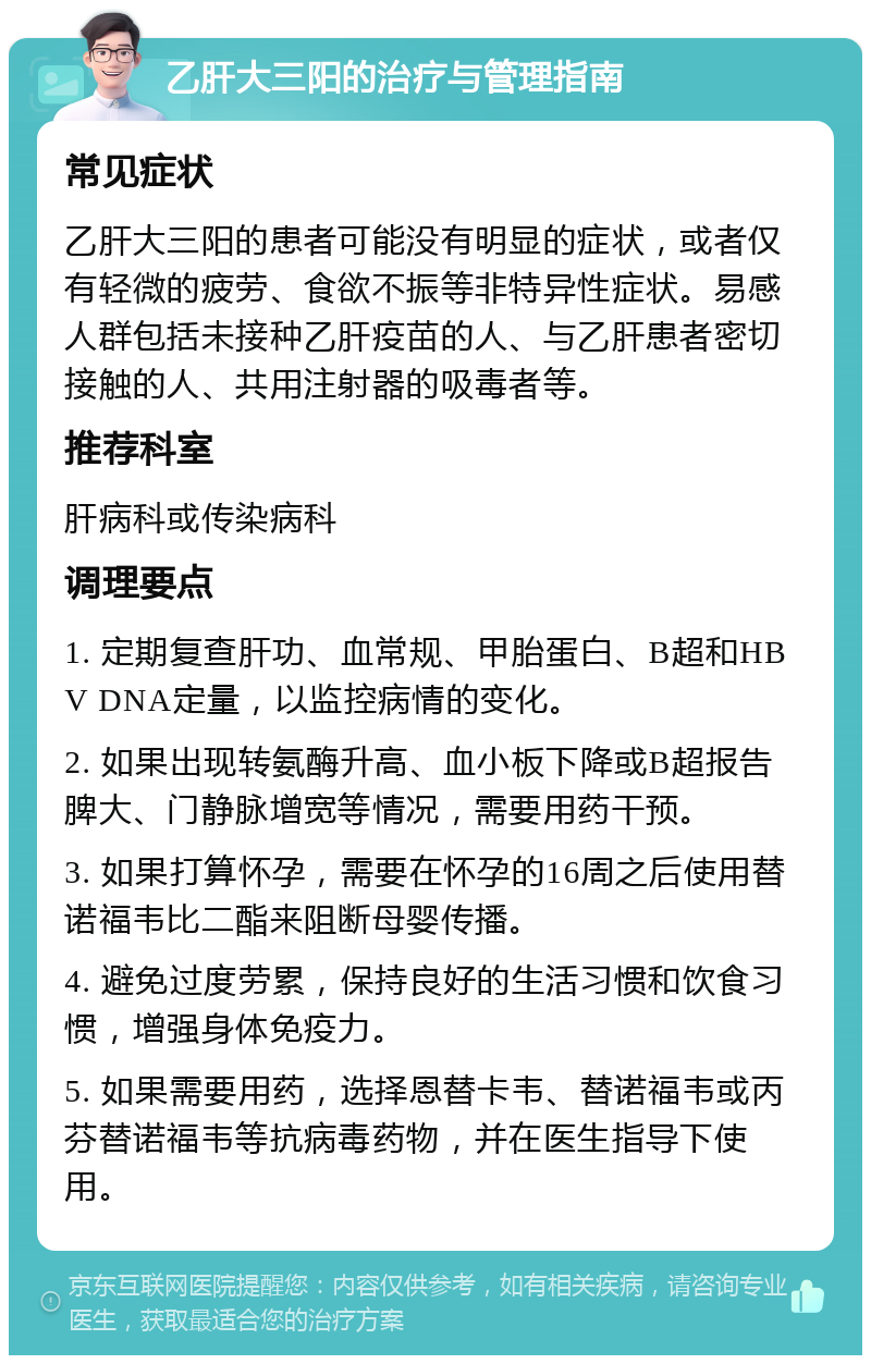 乙肝大三阳的治疗与管理指南 常见症状 乙肝大三阳的患者可能没有明显的症状，或者仅有轻微的疲劳、食欲不振等非特异性症状。易感人群包括未接种乙肝疫苗的人、与乙肝患者密切接触的人、共用注射器的吸毒者等。 推荐科室 肝病科或传染病科 调理要点 1. 定期复查肝功、血常规、甲胎蛋白、B超和HBV DNA定量，以监控病情的变化。 2. 如果出现转氨酶升高、血小板下降或B超报告脾大、门静脉增宽等情况，需要用药干预。 3. 如果打算怀孕，需要在怀孕的16周之后使用替诺福韦比二酯来阻断母婴传播。 4. 避免过度劳累，保持良好的生活习惯和饮食习惯，增强身体免疫力。 5. 如果需要用药，选择恩替卡韦、替诺福韦或丙芬替诺福韦等抗病毒药物，并在医生指导下使用。