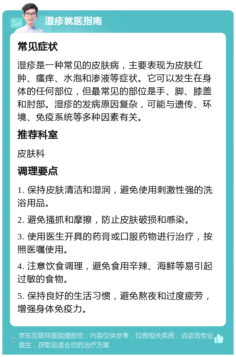 湿疹就医指南 常见症状 湿疹是一种常见的皮肤病，主要表现为皮肤红肿、瘙痒、水泡和渗液等症状。它可以发生在身体的任何部位，但最常见的部位是手、脚、膝盖和肘部。湿疹的发病原因复杂，可能与遗传、环境、免疫系统等多种因素有关。 推荐科室 皮肤科 调理要点 1. 保持皮肤清洁和湿润，避免使用刺激性强的洗浴用品。 2. 避免搔抓和摩擦，防止皮肤破损和感染。 3. 使用医生开具的药膏或口服药物进行治疗，按照医嘱使用。 4. 注意饮食调理，避免食用辛辣、海鲜等易引起过敏的食物。 5. 保持良好的生活习惯，避免熬夜和过度疲劳，增强身体免疫力。