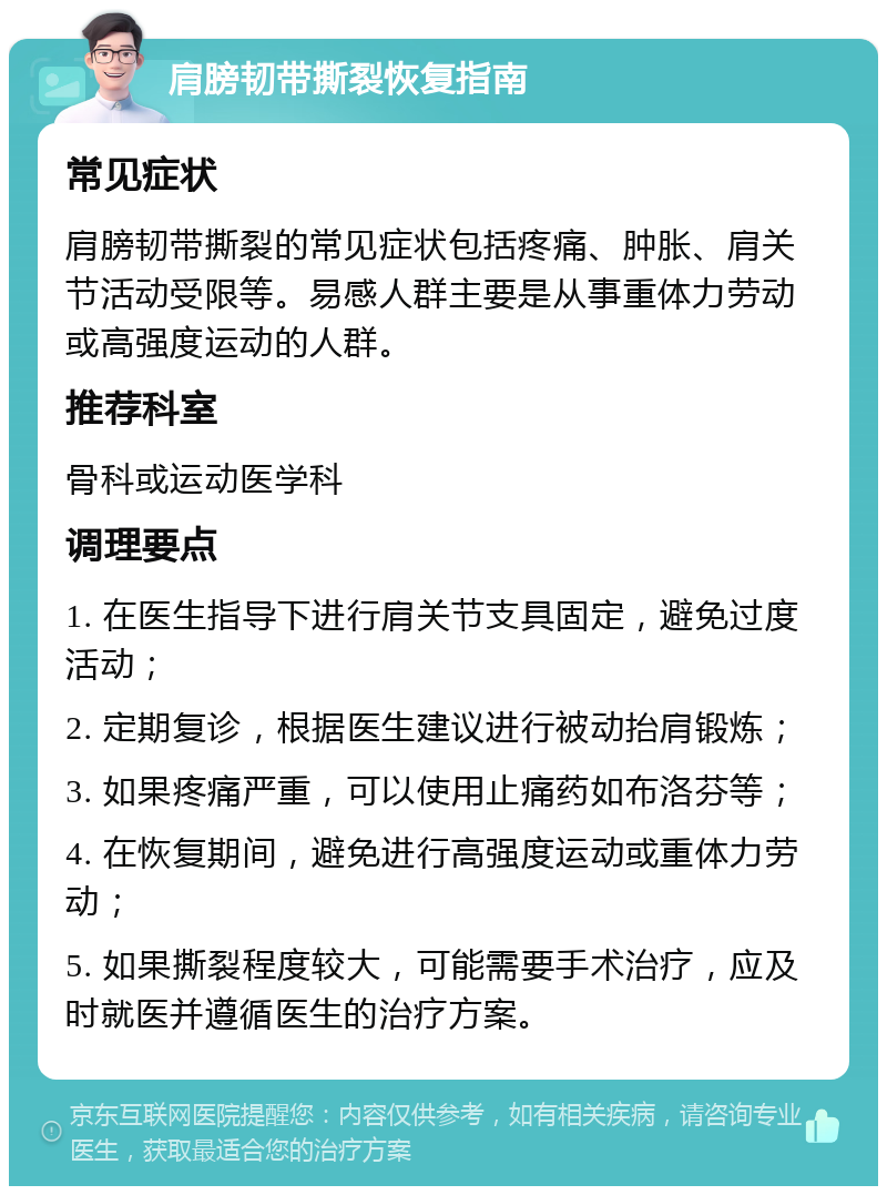 肩膀韧带撕裂恢复指南 常见症状 肩膀韧带撕裂的常见症状包括疼痛、肿胀、肩关节活动受限等。易感人群主要是从事重体力劳动或高强度运动的人群。 推荐科室 骨科或运动医学科 调理要点 1. 在医生指导下进行肩关节支具固定，避免过度活动； 2. 定期复诊，根据医生建议进行被动抬肩锻炼； 3. 如果疼痛严重，可以使用止痛药如布洛芬等； 4. 在恢复期间，避免进行高强度运动或重体力劳动； 5. 如果撕裂程度较大，可能需要手术治疗，应及时就医并遵循医生的治疗方案。