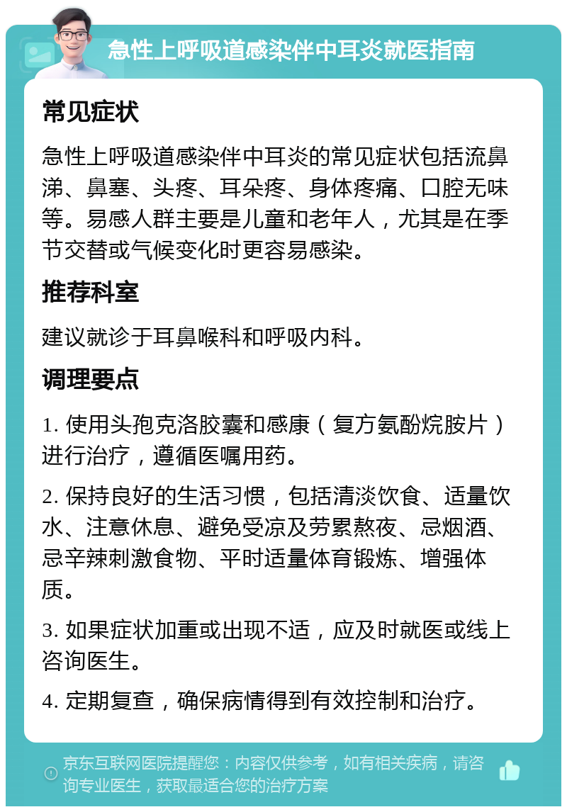 急性上呼吸道感染伴中耳炎就医指南 常见症状 急性上呼吸道感染伴中耳炎的常见症状包括流鼻涕、鼻塞、头疼、耳朵疼、身体疼痛、口腔无味等。易感人群主要是儿童和老年人，尤其是在季节交替或气候变化时更容易感染。 推荐科室 建议就诊于耳鼻喉科和呼吸内科。 调理要点 1. 使用头孢克洛胶囊和感康（复方氨酚烷胺片）进行治疗，遵循医嘱用药。 2. 保持良好的生活习惯，包括清淡饮食、适量饮水、注意休息、避免受凉及劳累熬夜、忌烟酒、忌辛辣刺激食物、平时适量体育锻炼、增强体质。 3. 如果症状加重或出现不适，应及时就医或线上咨询医生。 4. 定期复查，确保病情得到有效控制和治疗。