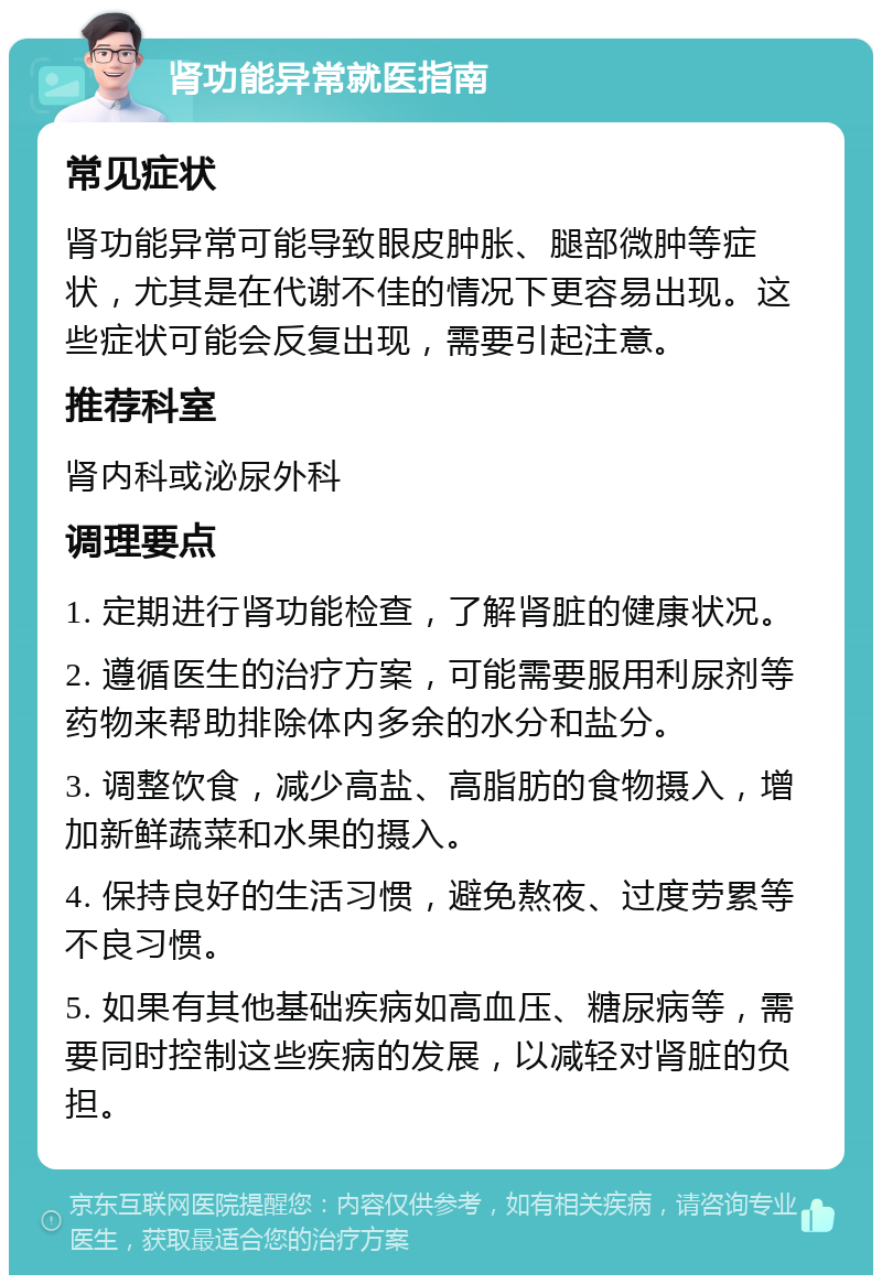 肾功能异常就医指南 常见症状 肾功能异常可能导致眼皮肿胀、腿部微肿等症状，尤其是在代谢不佳的情况下更容易出现。这些症状可能会反复出现，需要引起注意。 推荐科室 肾内科或泌尿外科 调理要点 1. 定期进行肾功能检查，了解肾脏的健康状况。 2. 遵循医生的治疗方案，可能需要服用利尿剂等药物来帮助排除体内多余的水分和盐分。 3. 调整饮食，减少高盐、高脂肪的食物摄入，增加新鲜蔬菜和水果的摄入。 4. 保持良好的生活习惯，避免熬夜、过度劳累等不良习惯。 5. 如果有其他基础疾病如高血压、糖尿病等，需要同时控制这些疾病的发展，以减轻对肾脏的负担。