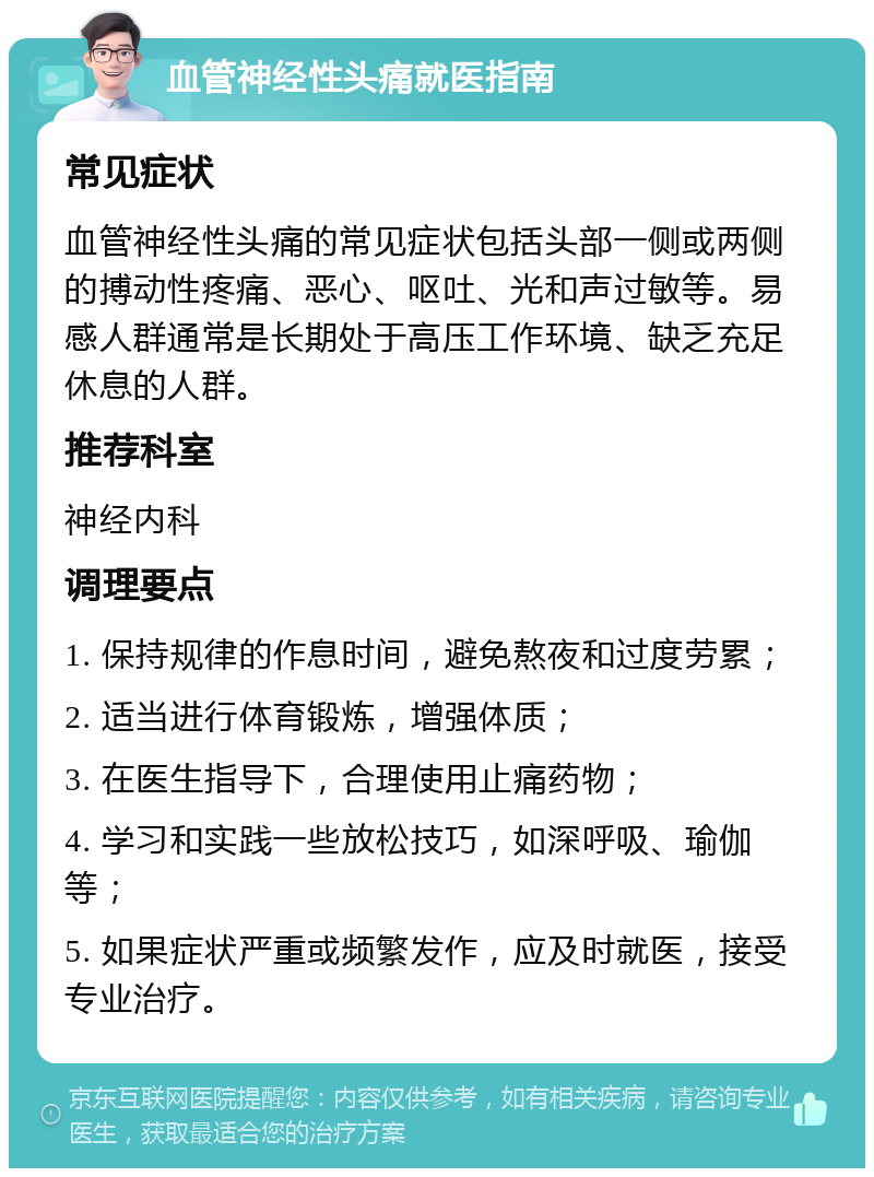 血管神经性头痛就医指南 常见症状 血管神经性头痛的常见症状包括头部一侧或两侧的搏动性疼痛、恶心、呕吐、光和声过敏等。易感人群通常是长期处于高压工作环境、缺乏充足休息的人群。 推荐科室 神经内科 调理要点 1. 保持规律的作息时间，避免熬夜和过度劳累； 2. 适当进行体育锻炼，增强体质； 3. 在医生指导下，合理使用止痛药物； 4. 学习和实践一些放松技巧，如深呼吸、瑜伽等； 5. 如果症状严重或频繁发作，应及时就医，接受专业治疗。