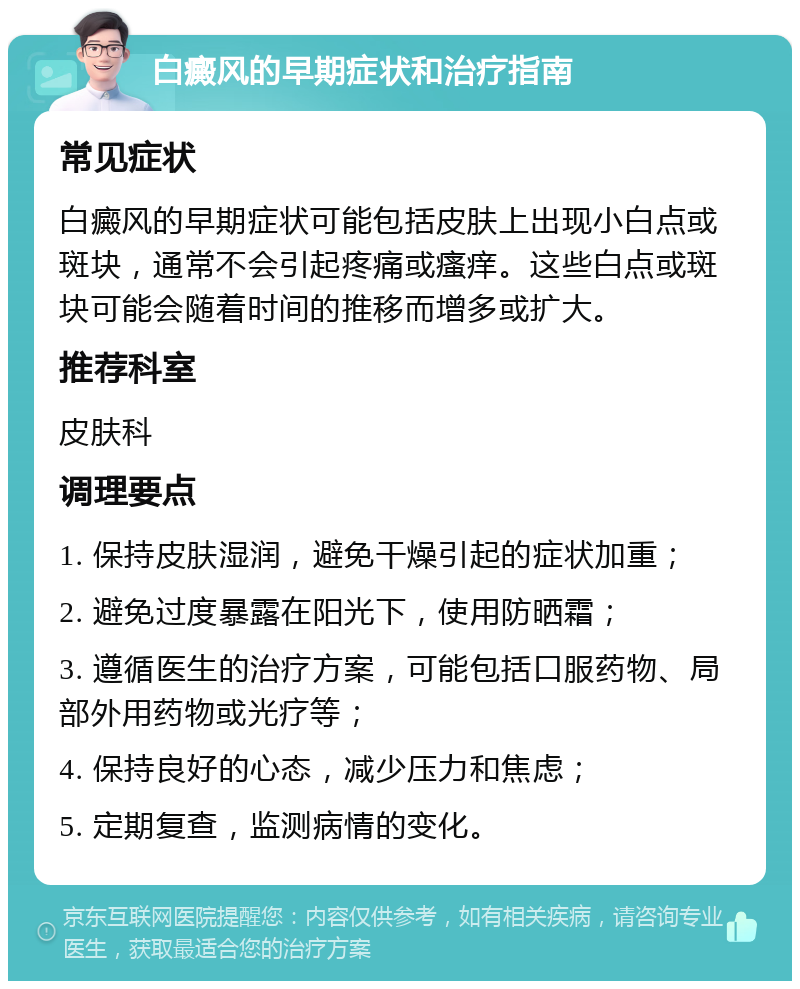 白癜风的早期症状和治疗指南 常见症状 白癜风的早期症状可能包括皮肤上出现小白点或斑块，通常不会引起疼痛或瘙痒。这些白点或斑块可能会随着时间的推移而增多或扩大。 推荐科室 皮肤科 调理要点 1. 保持皮肤湿润，避免干燥引起的症状加重； 2. 避免过度暴露在阳光下，使用防晒霜； 3. 遵循医生的治疗方案，可能包括口服药物、局部外用药物或光疗等； 4. 保持良好的心态，减少压力和焦虑； 5. 定期复查，监测病情的变化。